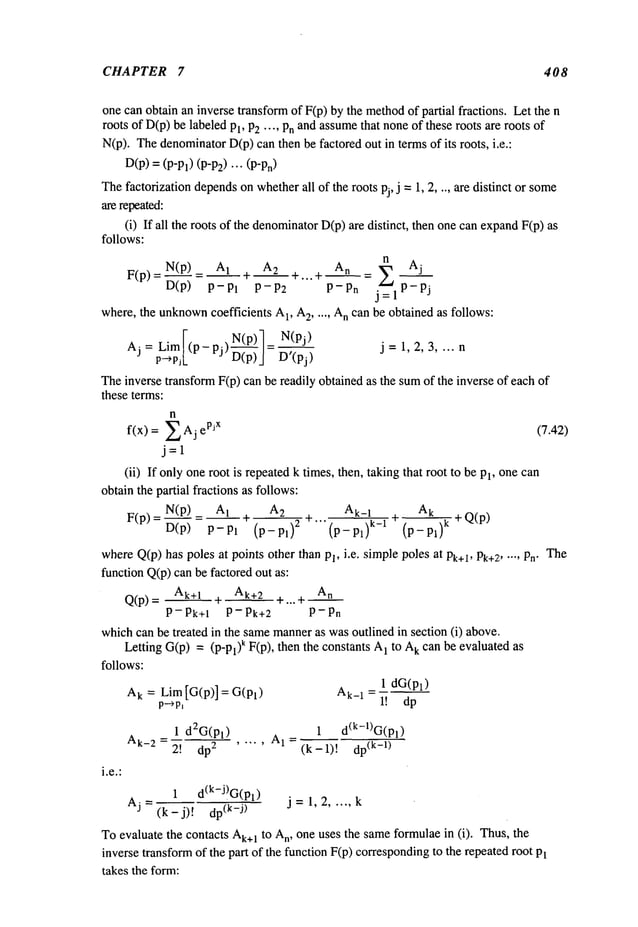 CHAPTER 7 408
one can obtain an inverse transformof F(p) by the methodof partial fractions. Let the
roots of D(p)be labeled Pl, P2.... Pnand assume
that noneof these roots are roots
N(p). Thedenominator
D(p)can then be factored out in terms of its roots, i.e.:
D(p)=(P-Pl) (P-P2)"’"
Thefactorization depends
on whether
all of the roots pj, j =1, 2 .... are distinct or some
are repeated:
(i) If all the roots of the denominator
D(p)are distinct, then onecan expandF(p)
follows:
N(p)_ A! ~- 2 +...+ A n =~ Aj
F(P)=D(p) P-Pl P-Pn j~= P~j
where, the unknown
coefficients A
1, A
2 ..... A
n can be obtained as follows:
¯ N(p)7 N(pj)
A j= Lim](P-
PJ) ~---~"/- D’(pj)~,P)/ j= 1,2,3 .... n
p--~pj[.
Theinverse transformF(p) can be readily obtained as the sumof the inverse of each
these terms:
n
f(x) = Z Aj pjx (7.42)
j=l
(ii) If only oneroot is repeatedk times, then, taking that root to be Pl, onecan
obtain the partial fractions as follows:
N(p)_ A~ A_
____2~2 At_
! A
k
F(P)=D(p) P-Pl (p-pl) 2 +"" ~ --÷Q(P)
(p-pl)
t-1 (p- pl)
k
whereQ(p)has poles at points other than Pl, i.e. simplepoles at Pt+l, Pt+2..... Pn" The
function Q(p)can be factored out as:
Q(p)- At+l Ak+2 ~. ..+ An
P- Pk+~ P- Pk+2 P-Pn
whichcan be treated in the samemanneras wasoutlined in section (i) above.
Letting G(p)= (p-pl)k F(p), then the constants 1 to A
t can be evaluated as
follows:
1 dG(Pl)
A
k : Lim[G(p)] = G(Pl) Ak_
1 =
p--~p~ 1! dp
1 d2G(Pl) 1 d(t-1)G(Pl
= AI=
Ak-2 2! dp 2 ..... (k-l)! (k-l)
1 d(k-J)G(Pl)
j = 1, 2 ..... k
Aj = (k-j)! (k-j)
To evaluate the contacts Ak÷
1 to A
n, one uses the sameformulaein (i). Thus, the
inverse transformof the part of the function F(p) corresponding
to the repeatedroot
takes the form:
 
