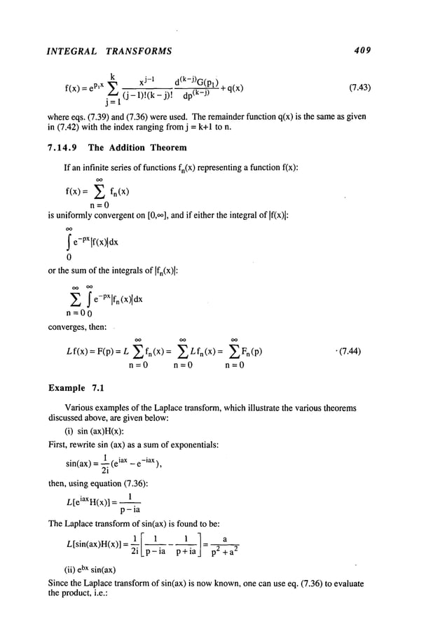 INTEGRAL TRANSFORMS 409
k
eP,X ,~a xj-1 d(k-J)G(Pt)
f(x) = j--’~l (j- 1)!(k- j)! (k-j) ~-q(x (7.43)
whereeqs. (7.39) and (7.36) wereused. Theremainderfunction q(x) is the sameas
in (7.42) with the index ranging fromj = k+l to
7.14.9 The Addition Theorem
If an infinite series of functionsfn(x) representinga functionfix):
O0
f(x)= Z fn(X)
n=0
is uniformly
convergent
on[0,,,o], andif either the integral of If(x)]:
Ie-PX dx
0
or the sumof the integrals of
Z I e-pxlfn (x)[dx
n=00
converges,then:
Lf(x)=F(p)=L Zfn(X)= ZLfn(X):
n=O n =0 n=O
"(7.44)
Example 7.1
Variousexamplesof the Laplacetransform, whichillustrate the various theorems
discussed above, are given below:
(i) sin (ax)H(x)’.
First, rewrite sin (ax) as a sumof exponentials:
1 , iax e-iax),
sin(ax)=~lte
then, using equation (7.36):
L[eiaXH(x)] _ 1
p-ia
TheLaplacetransformof sin(ax) is foundto be:
L[sin(ax)H(x)] = ~- pSia p+ia p2 2
(ii) bxsin(ax)
Since the Laplacetransform of sin(ax) is nowknown,one can use eq. (7.36) to evaluate
the product,i.e.:
 