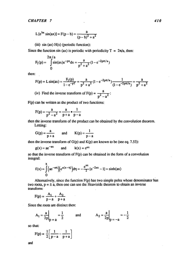 CHAPTER 7 410
L[ebxsin(ax)]= F(p- b) a
(p- b)2 + a
2
(iii) sin (ax)H(x)(periodicfunction):
Sincethe functionsin (ax)is periodicwithperiodicityT=2r4a, then:
2~/a
Fl(P)= fsin(ax)e-PXdx = p-~+a2(1-e-2pz/a)
0
then:
F(p) = Lsin(ax) - FI(P) a ~1 _-2pn/a, 1 a
- 1- e
-pT p - ) =p2+a’~-"T
a
(iv) Findthe inversetransformof F(p)= pXx :
F(p)canbewrittenas the productof twofunctions:
a a 1
F(p)=p2_a 2 p+a p-a
thenthe inversetransformof the productcanbeobtainedbythe convolution
theorem.
Letting:
a 1
G(p) = and K(p) =
p+a p-a
thenthe inversetransform
of G(p)andK(p)are known
to be(see eq. 7.53):
g(x) = -ax and k(x) = ax
so that the inversetransform
of F(p)canbeobtainedin the formof a convolution
integral:
X
f(x) = (a-an)(ea(x-rl))d~l =--~te-2ax- II = sinh(ax)
0
Alternatively,since the functionF(p) hastwosimplepoles whose
denominator
has
tworoots, p = + a, thenonecanusethe Heaviside
theorem
to obtainaninverse
F(p)= AI~ A2
p-a p+a
Sincetherootsaredistinctthen:
AI = 2~p 1
p=a 2
sothat:
F(p)= ’p
and
p=-a 2
 