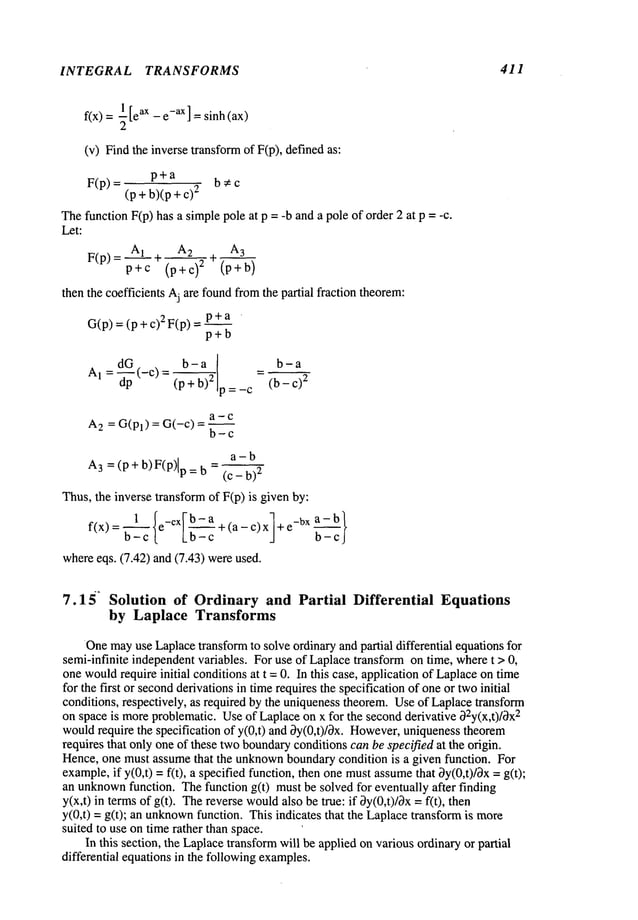 INTEGRAL TRANSFORMS 411
~[e ax - e-ax ] = sinh (ax)
f(x)
(v) Find the inverse transformof F(p), defined
p+a b;~c
F(p) = (P + b)(p 2
Thefunction F(p) has a simplepole at p = -b anda pole of order 2 at p = -c.
Let:
F(p)= A1 ÷ A2 + A3
p+c (p+c) 2 (p+b)
then the coefficients Aj are foundfromthe partial fraction theorem:
G(p)= (p + 2 F(p) = p + a ¯
p+b
Al=_~_p(_C)= b-a
_ b-a
a-c
A
2 = G(Pl) = G(-c) =
b-c
a-b
A
3 = (p + b) F(P)lp = (c- b)2
Thus,the inverse transformof F(p) is given by:
f(x) = ~__C{e-CXI-~-_
ca + (a - c) xl +e-bx~c_
whereeqs. (7.42) and (7.43) wereused.
7.15 ~ Solution of Ordinary and Partial Differential Equations
by Laplace Transforms
Onemayuse Laplacetransformto solve ordinary andpartial differential equationsfor
semi-infinite independentvariables. For use of Laplacetransform on time, wheret > 0,
onewouldrequire initial conditionsat t =0. In this case, application of Laplaceontime
for the first or secondderivations in timerequires the specification of oneor twoinitial
conditions, respectively, as required by the uniquenesstheorem.Useof Laplacetransform
on space is moreproblematic. Useof Laplaceon x for the secondderivative ~2y(x,t)/~x2
wouldrequire the specification of y(0,t) and by(0,t)/~x. However,
uniquenesstheorem
requires that only one of these twoboundary
conditionscan be specified at the origin.
Hence, one must assumethat the unknown
boundarycondition is a given function. For
example,if y(0,t) = f(t), a specified function, then onemustassumethat 3y(0,t)/3x =
an unknown
function. Thefunction g(t) must be solved for eventually after finding
y(x,t) in termsof g(t). Thereverse would
also be true: if 3y(0,t)/0x = f(t),
y(0,t) = g(t); an unknown
function. This indicates that the Laplacetransformis
suited to use ontime rather than space.
In this section, the Laplacetransformwill be applied onvarious ordinaryor partial
differential equations in the followingexamples.
 