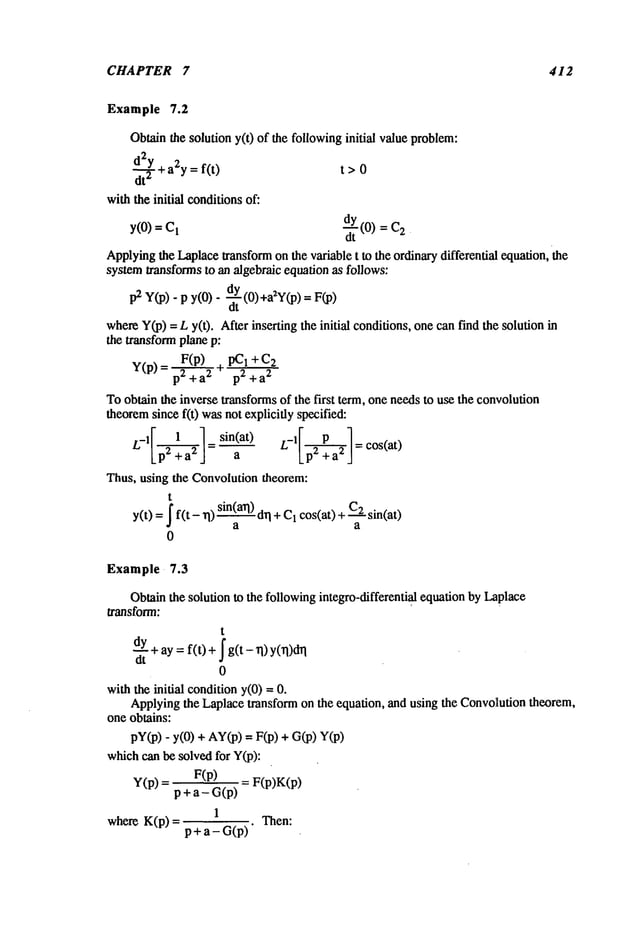 CHAPTER 7 412
Example 7.2
Obtainthe solution y(t) of the followinginitial value problem:
d.~22Y
+a2y=f(t) t>0
withthe initial conditionsof:
y(0)= -~tY
(0)=
Applyingthe Laplacetransformon the variable t to the ordinarydifferential equation, the
systemtransformsto an algebraic equation as follows:
p2 y(p). p y(0)- d.y (0)+a2Y(p)
dt
whereY(p)=L y(t). After inserting the initial conditions, one canfind the solution
the transform plane p:
y(p)= F(p__) I+C2
p2 + a2 p2 + a
2
Toobtain the inverse transformsof the first term, one needsto use the convolution
theoremsince f(t) wasnot explicitly specified:
L_ 1 ~ = sin(at)
a Lp2 +a2 J - cos(at)
Thus, using the Convolutiontheorem:
t
y(t) =-[ f(t - rl) sin(a~q)I +C1
cos
(at) + C
2 sin(at)
a a
0
Example 7.3
Obtainthe solution to the followingintegro-differential equation by Laplace
transform:
t
uy+ay =f(t) + [ g(t - ri) y(rl)drl
dt
0
with the inidal condition y(O)=
Applyingthe Laplacetransform on the equation, and using the Convoautiontheorem,
one obtains:
pY(p)y(0) + AY
(p) = F(p) + G(
p) Y(
whichcan bc solved for Y(p):
y(p) F( p) = F( p)K(p)
p + a- G(p)
1
where K(p) = P + a - G(p)" Then:
 