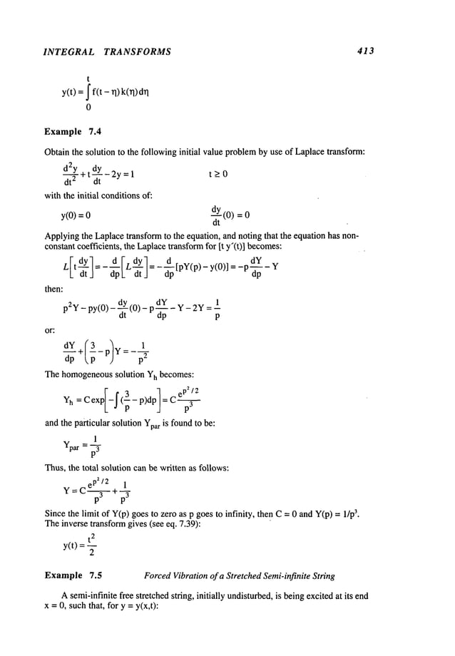 INTEGRAL TRANSFORMS 413
t
y(t) =J f(t - q) k(rl)
0
Example 7.4
Obtainthe solution to the followinginitial value problemby use of Laplacetransform:
d2Y ~tdY_2y=l
dt 2 dt
withthe initial conditionsof:
t>0
y(O)=O dY(o)
dt
Applyingthe Laplacetransform to the equation, and noting that the equation has non-
constant coefficients, the Laplacetransformfor It y’(t)] becomes:
L[t-~tI=-d[LdYl=--~p[PY(P)-Y(O)]=-PdY-YdpI_
dt J dp
then:
dY
p2y_ py(0)- -~tY(0) - p-~-p - Y- 2Ylp
or:
The homogeneoussolution Yh becomes:
Yh
=
and the particular solution Yparis foundto be:
1
Ypar = ~
Thus,the total solution can be written as follows:
e p2/2 1
Y= ~+ p3
C p3 --
Since the limit of Y(p)goesto zero as p goesto infinity, then C= 0 and Y(p)= 3.
Theinverse transformgives (see eq. 7.39):
t
2
y(t) =
2
Example 7.5 ForcedVibration of a Stretched Semi-infinite String
Asemi-infinite free stretchedstring, initially undisturbed,is beingexcitedat its end
x =0, suchthat, for y = y(x,t):
 