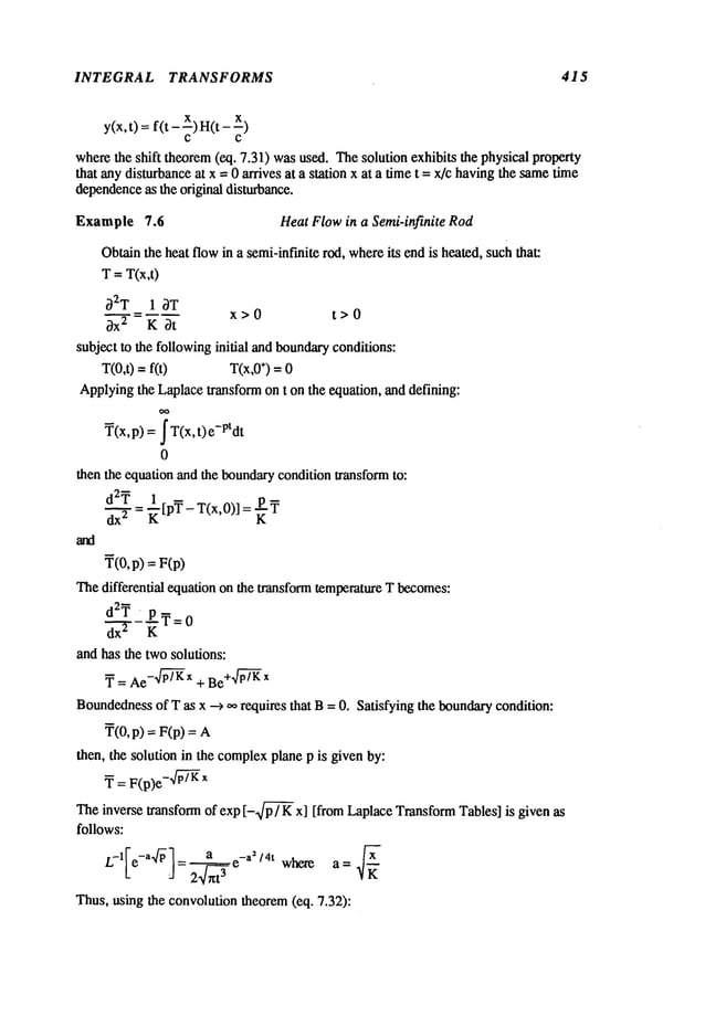 INTEGRAL TRANSFORMS 415
y(x, t) = f(t - x) H(t
C C
wherethe shift theorem(eq. 7.31) wasused. Thesolution exhibits the physical property
that any disturbanceat x = 0 arrives at a station x at a timet = x/c havingthe sametime
dependence
as the original disturbance.
Example 7.6 Heat Flowin a Semi-infinite Rod
Obtainthe heat flowin a semi-infinite rod, whereits endis heated, suchthat:
T= T(x,t)
~2T 1 3T
x>0 t>0
~x 2 K ~t
subject to the followinginitial andboundaryconditions:
T(0,t)fit) T(x,0
÷)=0
Applyingthe Laplacetransform on t on the equation, and defining:
T(x,p) = fT(x,t)e-Ptdt
0
then the equation and the boundarycondition transformto:
d2Y ~[pY-T(x,O)]
r=
K
Y(O,p) = FCp)
Thedifferential equation on the transform temperatureT becomes:
" ET=
0
dx 2 K
and has the twosolutions:
y = Ae- p~-~x + Be+.~-~/Kx
Boundedness
of T as x ---> ,~, requires that B= 0. Satisfying the boundary
condition:
Y(O,p) = F(p)
then, the solution in the complex
plane p is given by:
Y = F(p)e- P~~X
Theinverse transform of exp [-~/~/K x] [from Laplace TransformTables] is given as
follows:
L-l[e-a~/~ 1= ~ea -a2/4t where a = ~
Thus, using the convolutiontheorem(eq. 7.32):
 