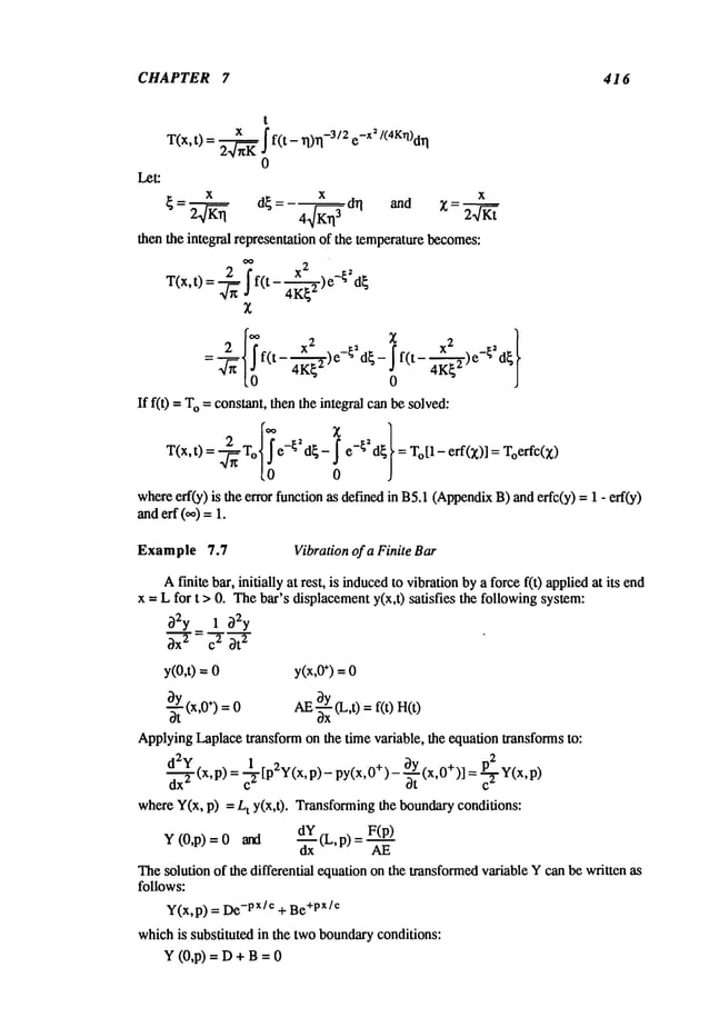 CHAPTER 7 416
=~- f(t- 4K{~)e ~ d{- - 4-~-~)e -~ d~
If f(0 =To= constant, then the integral canbe solved:
T(x,t)=-~-~ e-~d{- e-{~d{ =T~[1- Toerfc(x)
0
whereeft(y) is the error function as definedin B5.1(Appendix
B) anderfc(y) = 1 -
anderf (0,,) =
Example 7.7 Vibration of a Finite Bar
Afinite bar, initially at rest, is induced
to vibrationbya forcef(t) appliedat its end
x -- L for t > 0. Thebar’s displacementy(x,t) satisfies the followingsystem:
32y 1
3x~ = ~ 3t
2
y(O,0
= y(x,0
÷)=o
~t (x,0+) = AE-~xY
(L,t) =f(t)
ApplyingLaplacetransform on the time variable, the equation transforms to:
~d2Y = ~2[p2Y(x,
p) - py(x,0+
)- O.~Y
(x,0+)]
=P-~2
,,,, (x,p) ot c
~
whereY(x, p) = Lt y(x,t). Transformingthe boundaryconditions:
_~_ F(p)
Y (0,p) = 0 and (L, p) =
Thesolution of the differential equation on the transformedvariable Ycanbe written as
follows:
Y(x,p) = -px/e + Be
+px/¢
whichis substituted in the twoboundaryconditions:
Y (0,p) = D + B=
 