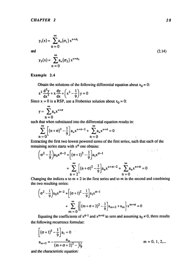 CHAPTER 2 2 8
yl(x) = 2an(or,) xn+~rl
n=0
and (2.14)
y2(x) = ~a.(~r2)
n=0
Example 2.4
Obtainthe solutions of the followingdifferential equationabout x0 = O:
Since x = 0 is a RSP,use a Frobenius solution about x0 = 0:
y = ~an
xn+~r
n=0
such that when
substituted into the differential equationresults in:
~ [(n+~)~-~]an xn+~’:2+ 2anxn+°=O
n=0 n=0
Extractingthe first two-lowestpowered
termsof the first series, such that each of the
remainingseries starts with x~ one obtains:
+ (n+~)2_~ ~"a x
anxn+~-2
+’9
"~ L,n =0
n=0
Changingthe indices n to m+ 2 inthe first series and to min the secondand combining
the tworesulting series:
m=0
Equatingthe coefficients of x~-l and xm+~
to zero and assumingao ~ 0, there results
the followingrecurrence formulae:
am m=0, 1,2 ....
a~÷~=(m+~+:z)2_
N
andthe characteristic equation:
 
