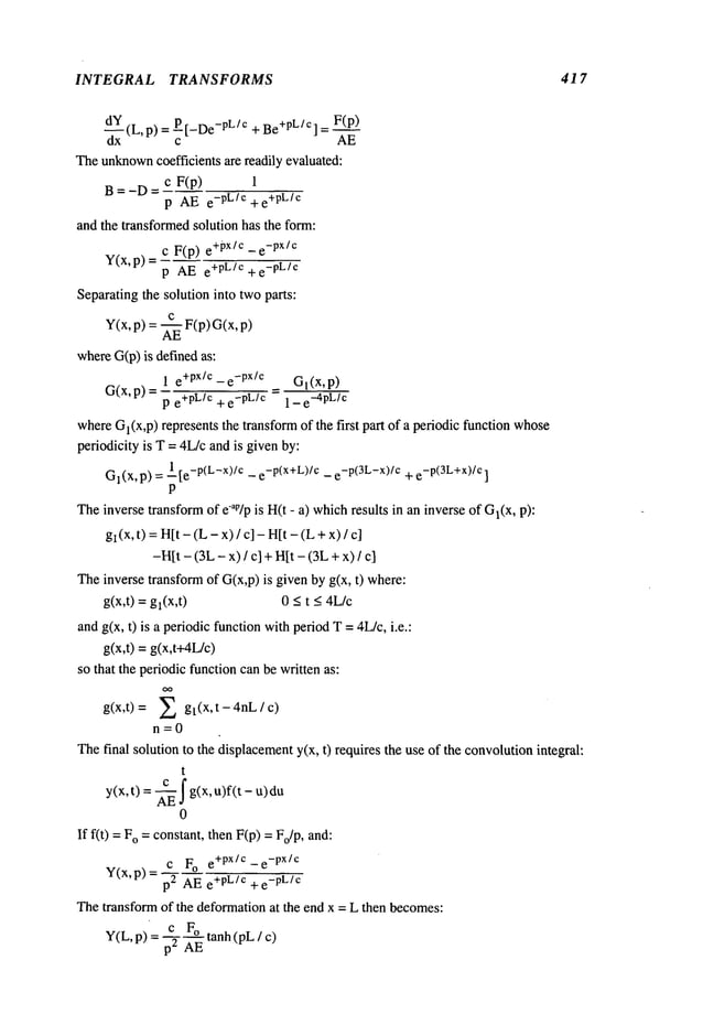 INTEGRAL TRANSFORMS 417
~
_x (L, p) P [_De-PL !
c +Be
+PL !c ] _ F(p)
c AE
Theunknown
coefficients are readily evaluated:
c F(p)
B=-D=
p AE e-pL/c +e
+pL/c
and the transformedsolution has the form:
c F(p) e+px/c -e
-px/c
V(x, p)
p AE e+PL/C+e
-p L/c
Separatingthe solution into twoparts:
Y(x, p) = ~EEF(p) G(x,
whereG(p)is definedas:
1 e+pX/c- e
-px/c Gl(X,p)
G(x,p) =
p e+pL/c + e-pL/c 1 - e
-4pL
/c
whereGl(X,p)represents the transformof the first part of a periodic function whose
periodicity is T = 4L/cand is givenby:
G
l(x, p) = 1 [e_P(L_x)/c_ e_P(x+L)/c_ e_P(aL_x)/c+ e_P(aL+x)/c
P
Theinverse transformof eap/pis H(t - a) whichresults in an inverse of Gl(X,
gl(x, t) =H[t (L
- x) / c] - H
[t- (L÷ x)
-H[t- (3L- x) / c] + H[t - (3L+ x)
Theinverse transformof G(x,p) is given by g(x, t) where:
g(x,t) = gl(x,t) 0 _<t <4L/c
andg(x, t) is a periodicfunction withperiodT =4L/c, i.e.:
g(x,t) = g(x,t+4L/c)
so that the periodicfunction canbe written as:
g(x,t)= E gt(x’t-4nL/c)
n=0
Thefinal solution to the displacementy(x, t) requires the use of the convolutionintegral:
t
c
I
y(x, t) = -~ g(x, u)f(t-
0
If fit) = o =constant, then F(p) = Fo
/p, an
c Fo e+px/c -e
-px/c
Y(x,p)= p2 AE+pL/c +e
-pLlc
Thetransform of the deformationat the end x = L then becomes:
 