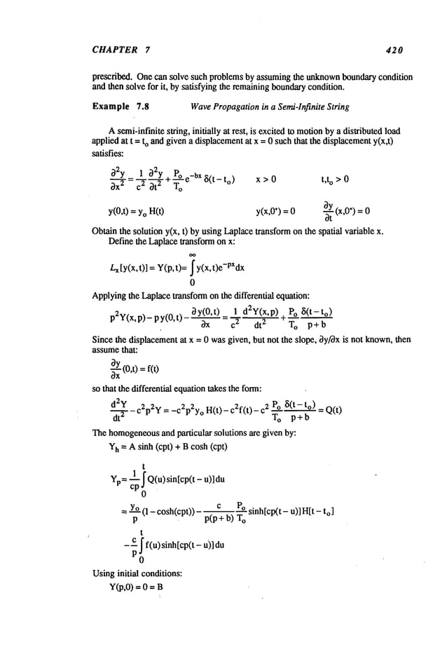 CHAPTER 7 420
prescribed. Onecan solve such problems by assumingthe unknown
boundarycondition
and then solve for it, by satisfying the remainingboundarycondition.
Example 7.8 WavePropagationin a Semi-Infinite String,
Asemi-inf’mitesuing, initially at rest, is excited to motion
by a distributed load
applied at t = to and givena displacementat x = 0 such that the displacementy(x,t)
satisfies:
32__ff_y
=._~_1~
~2~y
+poe_bX
8(t-to)
~x 2 c" 3t ~ To
y(0,t) =YoH(t)
x > 0 t,t o >0
y(x,O
÷) =0 ~ (x,O÷) =0
ot
Obtainthe solution y(x, t) by using Laplacetransformonthe spatial variable
Define the Laplacetransform on x:
L
x [y(x, t)] = Y(p, t)= ~y(x, t)e-PXdx
0
Applyingthe Laplacetransformon the differential equation:
3y(0,t) 1 d2Y(x,p) Po ~i(t-to)
p2y(x,p)- py(0,t) +
bx =~’~ dt
2 To p+b
Since the displacementat x = 0 wasgiven, but not the slope, 3y/~x is not known,then
assumethat:
~(O,t) = f(O
so that the differential equationtakes the form:
d2y _
d7 c2p2y = -c2p2y° H(t)- c2f(t)- 2 Po ~(t- t o) = Q(
To p+b
The homogeneous
and particular solutions arc given by:
Yh= A sinh (cp0 + Bcosh (cpt)
t
Yp= 1 f Q(u) sintcp(t - u)]du
cp~)
= Yo(1 - cosh(cpt)) - ~ ~ sinh[cp(t- u)] H[t
P ¯ PtP+ o) ~o
t
_c [ f(u)sinh[cp(t-
u)]du
Usinginitial conditions:
Y(p,0) = 0 =
 