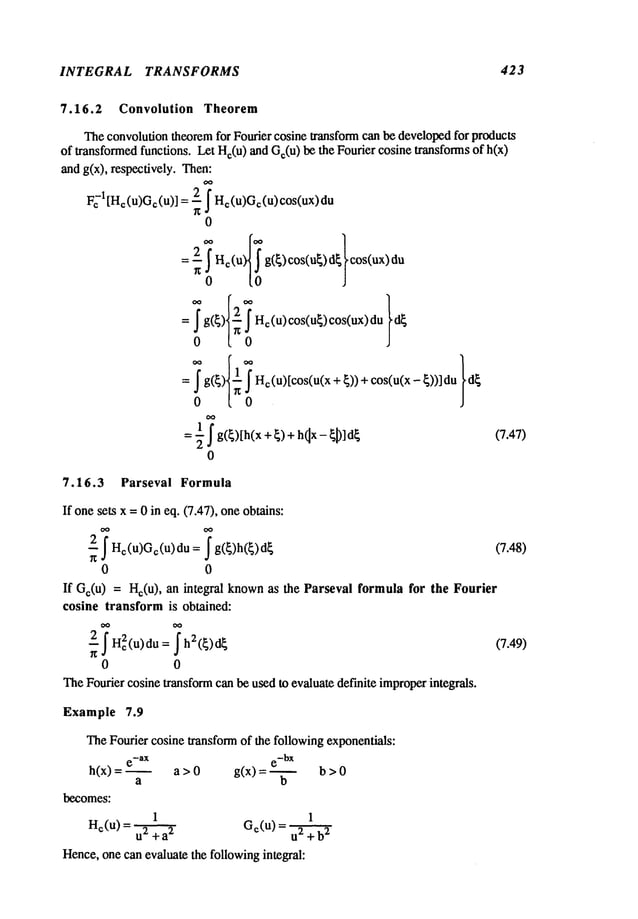 INTEGRAL TRANSFORMS 423
7.16.2 Convolution Theorem
Theconvolution theoremfor Fourier cosine transform can be developedfor products
of transformedfunctions. Let He(u
) and Ge(u
) be the Fourier cosine transforms of h(x)
and g(x), respectively. Then:
I
0
: ()cos(u
)d
..cos(ux)du
0 [0
2 g({)[h(x+{)+h x- (7.47)
0
7.16.3 Parseval Formula
If onesets x =0 in eq. (7.47), one obtains:
2 ~He(u)Ge(u)du ~g(~)h(~)d~
(7.48)
0 0
If Ge(u) = Hc(u), an integral knownas the Parseval formula for the Fourier
cosine transform is obtained:
~
~ He2(u)du = ~ h2(~)d~ (7.49)
0 0
TheFourier cosinetransformcan be used to evaluate definite improperintegrals.
Example 7.9
TheFourier cosine transform of the followingexponentials:
e-aX e-bx
h(x) = a > 0 g(x) = ~ b >
a b
becomes:
1 1
He(u) = Ge(u) =
u2 + a
2 u2 + b
2
Hence,one can evaluate the followingintegral:
 