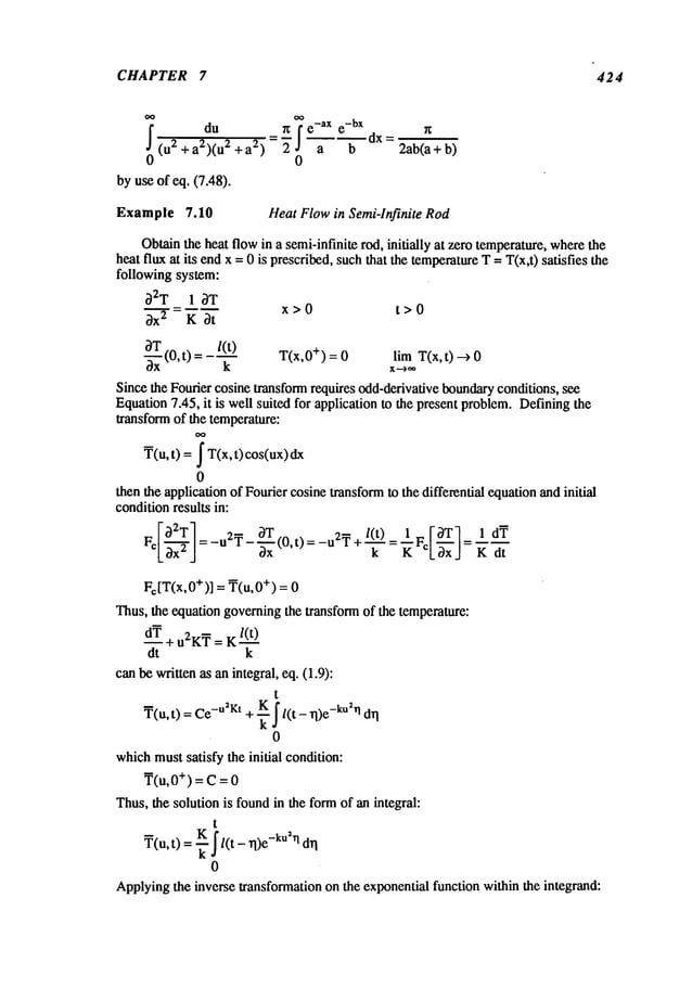 CHAPTER 7 424
du rc e-ax e
-bx
0 (u2 + a2)(u2+a2) " a b
0
byuseof eq. (7.48).
dx =
2ab(a+ b)
Example 7.10 HeatFlowin Semi-Infinite Rod
Obtain
the heatflowin a semi-infinite
rod, initially at zerotemperature,
where
the
heatfluxat its endx =0 is prescribed,
suchthat thetemperature
T=T(x,t)satisfies the
followingsystem:
~2T 1 ~T
x>0 t>0
3-"~" = K3t
-~xT
(0,t)
= T(x,0+) = limT(x,t)-->
/(t)
Sincethe Fouriercosinetransform
requiresodd-derivative
boundary
conditions,see
Equation
7.45, it is wellsuited for applicationto the presentproblem.
Defining
the
transform
of the temperature:
T(u,t) = ~T(x,t) cos(ux)
0
thentheapplicationof Fouriercosinetransform
to the differentialequation
andinitial
condition
resultsin:
EI~2T]=-u2r-~xT(0,t)=-u2~+/(t) F[OT~= 1dr
Lax
J °LaxJ
F¢[T(x,0+)]= T(u,0+) = 0
Thus,the equationgoverning
the transform
of the temperature:
dT
K/(t)
l- u2Ky
=
dt k
canbewrittenas anintegral,eq. (1.9):
t
= Ce
-u2Kt
+ --~-J/(t- TI)e
-ku211
dT
I
T(u,t)
0
which
mustsatisfy theinitial condition:
T(u,0+) = C = 0
Thus,the solutionis found
in the formof anintegral:
t
T(u,t)= -~ ~/(t- rl)e
-kuhl
0
Applying
the inversetransformation
on the exponential
functionwithinthe integrand:
 