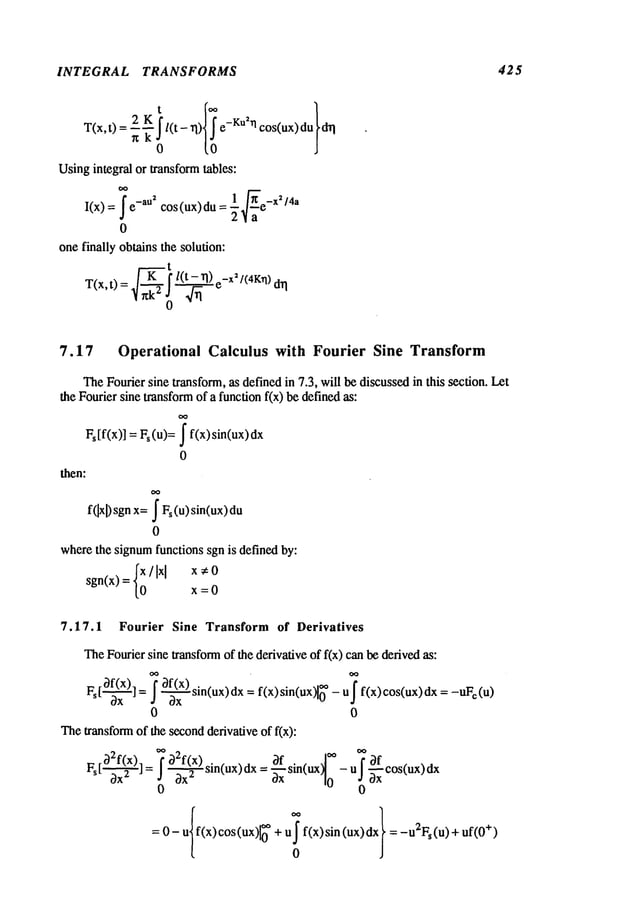 INTEGRAL TRANSFORMS 425
Usingintegral or transformtables:
1 ~" _x
~/4a
I<x>
=e cos<ux
du--
i
0
onefinally obtains the solution:
~2! l(~)e-X2/(4K~l)
T(x,t) ~ d~
7.17 Operational Calculus with Fourier Sine Transform
TheFourier sine transform, as definedin 7.3, will be discussedin this section. Let
the Fourier sine transformof a functionf(x) be definedas:
Fs[f(x)] = Fs(u)= ~ f(x)sin(ux)dx
0
then:
f(Ixl)sgnx=~ Fs (u) sin(ux)
du
0
wherethe signumfunctions sgn is defined by:
sgn(x)= {;/Ixlx=0
x,O
7.17.1 Fourier Sine Transform of Derivatives
TheFourier sine transformof the derivative of f(x) canbe derivedas:
-- OxF~
[--~] =~0f(x)f ~ sin(ux)dXox
=f(x) sln(ux~0" oo_ u~f(x)cos(ux)dx
=-uFc
0 0
Thetransformof the secondderivative of f(x):
F[
o2f(x)ls
Ox
2j: ~O2f(~x)
sin(ux)dx
=Of
"’~
3x" ~xx
s,n(uxl
~- u*OOf~
~xx
cos(ux)dx
0
0 0
=0- uf(x)cos(ux)10
u f(x)sin (u
x)dx= -uZFs(u)
+ uf(0
+)
0
 