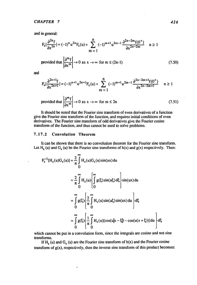 CHAPTER 7 426
and ingeneral:
~2nf
Fs [~-~] = (-1) n u2nFs(u)
n
X (-1)m+lu2m-I o2n-2mf(0+)
~x2n-2m
m= 1
n_-’:
1
~mf ^
~ovided that ~ ---> t~ as x ~oo form < (2n-l)
~2n+lf n
FS[~x-~ "~] = (-1)n+l u2n+lFc(u) + X (-l)m+l °~2n-2 m+lf(0+)
~x2n-2m+l
m=l
(7.50)
n_>l
~mf
~ovided that ~ ~ 0 as x ~ oo for m _< 2n (7.51)
It shouldbe notedthat the Fourier sine transformof evenderivatives of a function
give the Fourier sine transformof the function, and requires initial conditionsof even
derivatives. TheFourier sine transformof oddderivatives give the Fourier cosine
transformof the function, and thus cannotbe used to solve problems.
7.17.2 Convolution Theorem
It can be shown
that there is no convolutiontheoremfor the Fourier sine transform.
Let H
s (u) and s (u) be t he Fourier s ine t ransforms o
f h(x) and g(x) r espectively. T
oo
F~-I [Hs(u)Gs(u)] =.-~ f Hs(u)Gs(u)sin(ux)du
0
= j" g(~ j" H~(u)sin(u~)sin(ux)du
0 ~ 0
whichcannot be put in a convolutionform, since the integrals are cosine and not sine
transforms.
If H
s (u) and c (u) are t he Fourier s ine t ransform o
f h(x) and the Fomier c
osine
transformof g(×), respectively, then the inverse sine transformof this productbecomes:
 