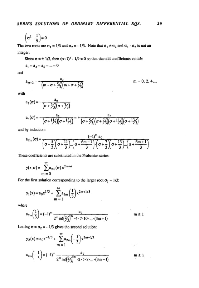 SERIES SOLUTIONS OF ORDINARY DIFFERENTIAL EQS. 29
Thetworoots arc ~l = 1/3 and o2 = - 1/3. Notethat 01 ~: O
2 and o! - if2 is not an
integer.
Sinceo = +_1/3, then (o+1)
2 - 1/9 ~ 0 so that the oddcoefficients vanish:
a1 =a3 = a5 =...=0
a
m
m=0,2,4 ....
am+2=(m +~ + 5/~)(m + ~r +7~)
with
a2(o"
) = ao
_ a
2 ao
a4(ff)= (a + 1~3)(<7+ =~(~r +5/~)(~+ 7~)(¢y
+ 11~)(
7 + 13/~)
and by induction:
(_l)m ao
11~ ( 6m-l’~ ( 7~( 13~ (
a2m(Cr) = (o + ~)Io
6m~+1)
-rj...t<,
+--r-).
L<,
+~jt<,
+-rj...t<,
Thesecoefficients are substituted in the Frobeniusseries:
y(x,~r)= Xa2m(~r) 2m+a
m=O
Forthe first solution corresponding
to the larger root o1 -- 1/3:
a2m"~" = (-1)
m
2mm!(2~)m
.4.7.10.....(3m +
Letting ~ = o2 = - 1/3 gives the secondsolution:
~’ 1
Y2(X) = aox-l/3 + Xa2m(-~) x2m-l/3
m=l
2m
m!
(~A)
~
¯2.5.8....-(3m
m_>l
 
