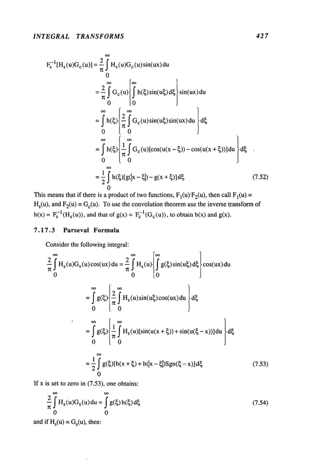 INTEGRAL TRANSFORMS 427
Fs-l[Hs(U)~c (u)] : ~ f Hs(U)~¢(u)sin(ux)
0
c (u sln(u sln(ux)
= fh(~).
0
= f h(~)
-~Gc(U)sin(u~)sin(ux)du
0
I
f Gc(u)[cos(u(x - ~)) - cos(u(x + ~))]
0
= -~ h(~)[g([x - ~1) - g(x + (7.52)
0
Thismeansthat if there is a productof twofunctions, Fl(U).F2(u
), then call Fl(U)
Hs(u), and F2(u) = Gc(u). Touse the convolutiontheoremuse the inverse transform
h(x) = -1 (H
s(u)), an
d that ofg(x) = F-1(G
c (u)),to obtainh(x) an
d g(x
7.17.3 Parseval Formula
Considerthe followingintegral:
~ffHs(u)Gs(u)c°s(ux)du=--2n! Hs(u)0 g(~)sin(u~)d~ cos(ux)du
= f g(~) ~ Hs(u)sin(u~)cos(ux)du
0 [ 0
= bg(~) Hs(u)[sin(u(x+{))+sin(u(~-x))]du
0
= -~ g(~)[h(x + ~) h(lx- ~[)Sgn(~ - x)
0
If x is set to zeroin (7.53), oneobtains:
f Hsu)Os(u)au=
0 0
and if Hs(u)= Gs(u), then:
(7.53)
(7.54)
 