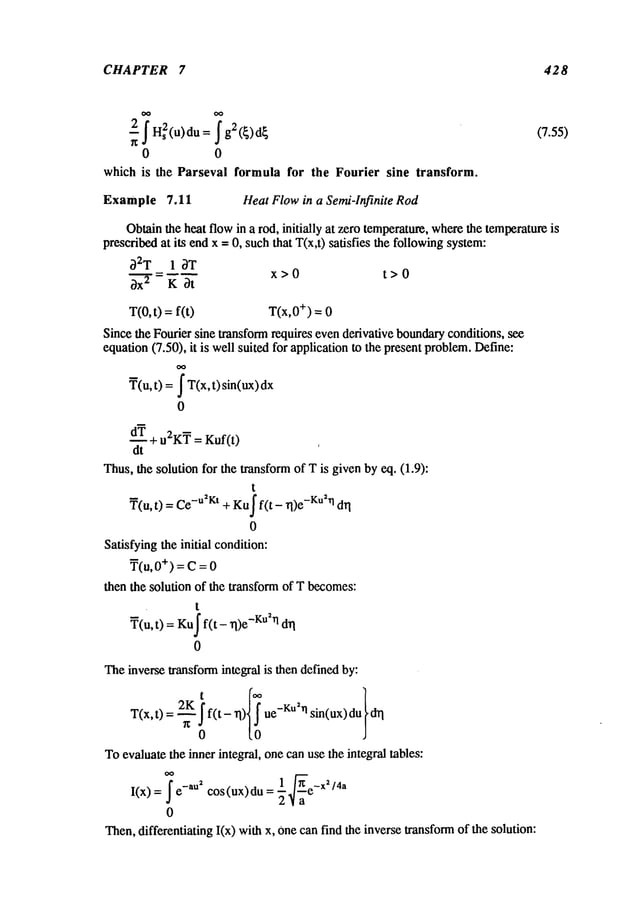 CHAPTER 7 428
0 0
which is the Parseval formula for the Fourier sine transform.
Example 7,11 Heat Flowin a Semi-Infinite Rod
Obtainthe heat flowin a rod, initially at zero temperature,wherethe temperatureis
prescribedat its endx = 0, such that T(x,t) satisfies the followingsystem:
~2T 1 ~T
x>0 t>0
~x 2 K ~t
T(0,t) =f(t) T(x,0+) = 0
Since the Fourier sine transformrequires evenderivative boundaryconditions, see
equation(7.50), it is well suited for application to the present problem.Define:
~(u,t) =I T(x,t) sin(ux)
dx
0
~ + u2K~ = Kuf(t)
dt
Thus,the soludonfor the transformof T is given by eq. (1.9):
t
~(u, t) = -u2Kt+ Ku
f f( t - rl )e-Ku2rldri
0
Satisfyingthe initial condition:
T(u, +) =C= 0
then the solution of the transform of T becomes:
t
~(u, t) Ku
I f(t- rl )e-Ku2rldrl
0
Theinverse transformintegral is then definedby:
T(x,t) = ~f(t- rl) ue-KU2~sin(ux)
0
Toevaluate the inner integral, one canuse the integral tables:
I(x) =- i -au2 cos(ux)du =1
/4a
2"~a
0
Then,differentiating I(x) withx, Onecanfind the inverse transformof the solution:
 