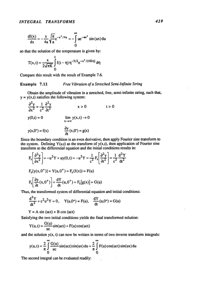 1NTEGRAL TRANSFORMS 429
dx 4a ~/a
0
so that the solution of the temperatureis given by:
t
¯(x,t)--~~f(t-n)n-3~2e
-~2
~(4~:~)
0
Compare
this result with the result of Example
7.5.
Example 7.12 FreeVibration of a Stretched Semi4nfinite String
Obtainthe amplitudeof vibration in a stretched, flee, semi-infinite string, suchthat,
y =y(x,t) satisfies the followingsystem:
02y_ 1 O2y
~-~-r-
~-~-
t x>0 t>0
y(0,t) = lira y(x,t) -->
X---> ~
y(x,0
÷)=fix) ~-t (x’0÷)=g(x)
Since the boundarycondition is an evenderivative, then apply Fourier sine transformto
the system. DefiningY(u,t) as the transformof y(x,t), then application of Fourier
transformto the differential equationandthe initial conditionsresults in:
--7
L~x"
J
Fs[Y(X,0+)]= Y(u,0
+) = Fs(f(x)) =
Ldt J dt
Thus,the transformed
systemof differential equationand initial conditions:
d2Y 2 2,, dY
~+c u ~=0, Y(u,0
+)=F (u ~(u,0 +)=G(u)
Y= Asin (uct) + Bcos (uct)
Satisfying the twoinitial conditionsyields the final transformedsolution:
Y(u, t) =G(u)sin(uct) + F(u)
uc
and the solution y(x, t) can nowbe written in termsof twoinverse transformintegrals:
y(u,t) 2 ~ G(
u)sin(act) si n(ux) du
+ 2
_.~ F(u)cos(u
ct) sin(u
~ uc ~
0 0
Thesecondintegral can be evaluatedreadily:
 