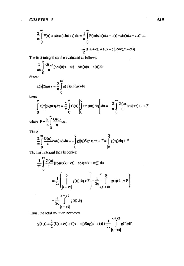 CHAPTER 7 430
~ ~F(u)cos(uct)sin(ux)1~~ F(u
)[sin(u(x + ct)
)+sin(u(x- ct))]
0 0
=~ [f(x+ ct) f(lx- ctD Sn
g(x - ct)]
Thefirst integralcanb~evaluated
as follows:
1
- I G(u)
[cos(u(x
- ct) - cos(u(x
+ ct))]
g- u
0
Since:
g~vDSgn
v = ~ 7 g(u) sin(uv)
0
then:
lg(~ql)Sgn’qdrl:~G(u ) sin(url)d~ i du=- G(U)c°s(uv)dUu
0 0 (0 J 0
whereF=--2 ~ G(u) du.
~ u
0
Thus:
oo v 0
_21 G(u)cos(uv)du: _j’g(lrll)Sgn+F= j"
g(]rll )drl + F
~ U
o o Ivl
Thefirst integral thenbecomes:
~-O-~ [cos(u(x- ct)- cos(u(x + ct))]du
0
+F
x+ct
1
=~’c J" g(rl)d’q
Thus,the total solutionbecomes:
x+ Ct
1
y(x,t)=~[f(x+ct)+f(~x-c~)Sng(x-ct)]+’~c ~
 