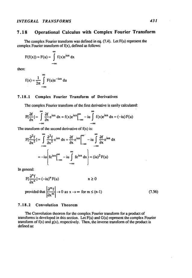 INTEGRAL TRANSFORMS 431
7.18 Operational Calculus with Complex Fourier Transform
ThecomplexFourier transform wasdefined in eq. (7.4). Let F(u) represent
complex
Fourier transformof fix), defined as follows:
F(f(x)) = F(u) = ~ iux dx
then:
f(x) = -~ F(u)e -iux du
7.18.1 Complex Fourier Transform of Derivatives
Thecomplex
Fourier transformof the first derivative is easily calculated:
OO OO
~ ~ ~f iux f(x)eiuxl~** ~
F[ ]= ~xx e dx=
_ - f(x)e
iu xd x=(-iu)F(u)
Thetransformof the secondderivative of f(x) is:
F[ ~--~-] =~2f~32f~~x
2 eiUX
dx = ~x-fxeiUX-iu~~f iux
: -iu feiuxl_ L -iu!_ feiux dx = (iu)2F(u)
In general:
~nf = (-iu)nF(u)
n > 0
FtO- -
providedthat 13xm
I --> 0 as x --> ~ for m_<(n-l) (7.56)
7.18.2 Convolution Theorem
TheConvolutiontheoremfor the complexFourier transform for a product of
transforms is developedin this section. Let F(u) and G(u) represent the complex
Fourier
transformof f(x) and g(x), respectively. Then,the inverse transformof the product
definedas:
 