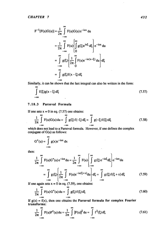 CHAPTER 7 432
F-1 [F(u)G(u)] = ~ F(u)G(u) -iux du
= ~_~.~F(u iu~ - "
e lux du
= ~ g F(u)e -iu(x-~ d~
= ~ g(~)f(x- ~)
Similarly, it can be shown
that the last integral can also be written in the form:
~ f(~)g(x - ~)
7.18.3 Parseval Formula
(7.57)
If onesets x =0 in eq. (7.57) oneobtains:
__1 ~ F(u)G(u)du= g(~)f(-~)d~= g(-~)f(~)d~
(7.58)
2g
whichdoes not lead to a Parseval formula. However,
if one defines the complex
conjugateof G(u) as follows:
G*(u) = ~ g(x)e -iux dx
then:
1 1 F(u) g(~)e m~d~ e lUXdu
~ F(u)G*(u) e-iUxdu =
=~g--~ F(u)e
-iu( +X)du
d{= --~g({)f({+x)d{ (7.59)
If oneagainsets x = 0 in eq. (7.59), oneobtains:
2~
If g(x) = f(x), then one obtains the Parseval formula for complex Fourier
transforms:
1 F(u)F*(u)du = 1 IF(u)12au = f2(~)d~
(7.61)
 