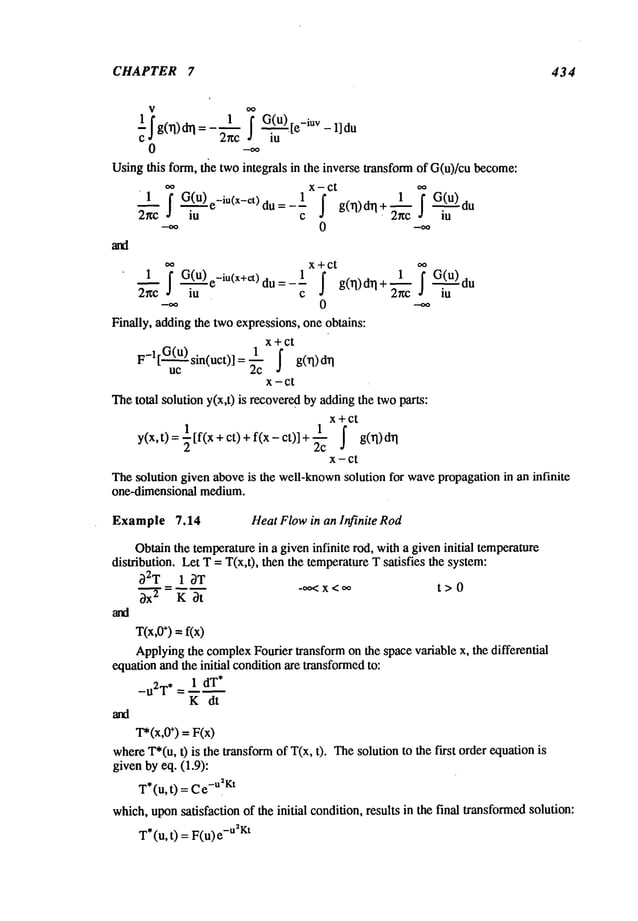 CHAPTER 7 434
0 --~
Usingthis form, ~e twointegrals in the inverse transform of G(u)/cu become:
.o x- ct o.
zr~c’l ~G(ule-iu(x-et)du 1 ~ ~c
G(u)
~ .’:-- = -- g(~)d~l du
lU C " IU
x+ct
1 ~G(U)e_iU(x+et)d u a j g(rl)d.q+2~Gi~du
~c i’~- -- -~
°
--00 0
Finally, adding the twoexpressions, one obtains:
x+ct
F-l[ G(u) sin(uct)]
uc "~c ~ g(rl)drl
1
x-ct
Thetotal solution y(x,t) is recoveredby addingthe twoparts:
x+Ct
y(x,t)=~[f(x+ct)+f(x-ct)]+~c ~ g0q)d~l
x-ct
Thesolution given aboveis the well-known
solution for wavepropagation in an infinite
one-dimensional medium.
Example 7.14 Heat Flowin an Infinite Rod
Obtainthe temperaturein a given infinite rod, with a given initial temperature
distribution. Let T= T(x,t), then the temperatureT satisfies the system:
32T 1 ~T
=---- -oo<x < oo t> 0
~ K 3t
T(x,0
÷)=f(x)
Applyingthe complexFourier transformon the space variable x, the differential
equationand the initial conditionare transformed
to:
_u2T, = 1 dT*
K dt
T*(x,0
+) = F(x)
whereT*(u,0 is the transformof T(x, t). Thesolution to the first order equation
givenby eq. (1.9):
T*(u, t) =C-u2Kt
which,uponsatsfacfion of the initial condition, results in the final transformedsolution:
T*(u, t) = F(u) -u2Kt
 