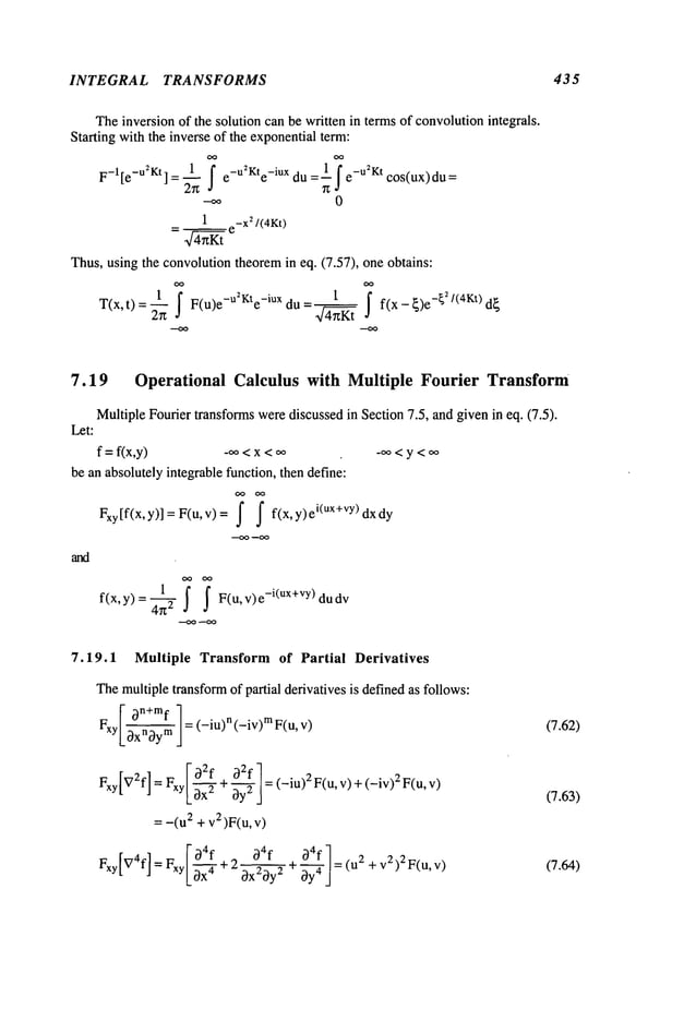 INTEGRAL TRANSFORMS 435
Theinversion of the solution can be written in termsof convolutionintegrals.
Starting with the inverse of the exponentialterm:
OO
F_l[e_u~Kt
]
1
f e_U~Kte_iUx
1f _u2Kt
= du =--. e cos(ux) du
--oo 0
_ 1 e-X
~/ (4Kt)
---~-~
Thus,using the convolutiontheoremin eq. (7.57), one obtains:
T(x,t) F(u)e-U~Kte
-iux du = f(x - {)e-~/(4Kt) d~
7.19 Operational Calculus with Multiple Fourier Transform
Multiple Fourier transformswerediscussed in Section 7.5, and given in eq. (7.5).
Let:
f = f(x,y) _~o<x <oo _oo< y <oo
be an absolutely integrable function, then define:
Fxy[f(x,y)] = F(u,v)= f f f(x,y)ei(Ux+vY)dxdy
--OO --oo
l ~ ~ F(u,v)e_i(ux+vy)dud
v
f(x, y) =4~:2
7.19.1 Multiple Transform of Partial Derivatives
Themultiple transformof partial derivatives is definedas follows:
y I~)~x~fm
] = (-iu)n (-iv)m v
)
F x .~
Fxy[V2f]=~ Foq2f oq2fl= (-iu)2 F(u, v) +(-iv)2 F(u,
~xyLax--~
+~y2
j
= -(u2 + v2)F(u,
r~xyI~Z4fl~,
- I-o4f
_~4f~4f-~
~
=rxy/-~-~-+2~+-C~-|=(u + v
2) 2F(u,v)
LOX ox oy oy /
(7.62)
(7.63)
(7.64)
 