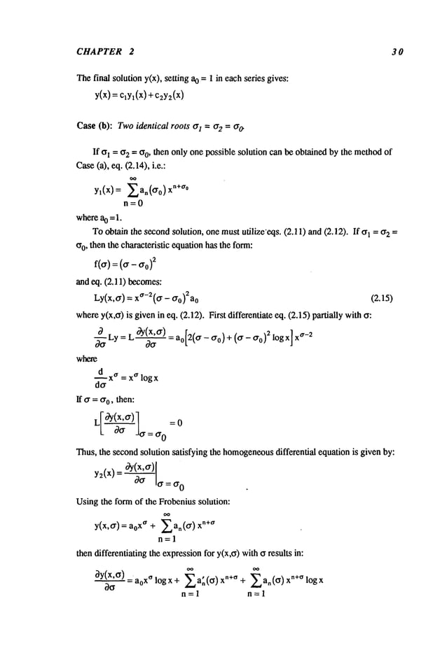 CHAPTER 2 30
The final solution y(x), setting 0 =
1 ineach series gives:
Y(X)=clyl(x)+c2Y2(X)
Case(b): Twoidentical roots O-1=¢r2 = O-~
If ~l = or2 = Cro, then only one possible solution can be obtained by the methodof
Case(a), eq. (2.14), i.e.:
yl(x) = E an(o-o) xn+~r°
n=O
wherea0 =1.
Toobtain the secondsolution, one mustutilize’eqs. (2.11) and(2.12). If ~1 = ~r2
co, then the characteristic equationhas the form:
f(o-) : (o-- O-o)
2
and eq. (2.11) becomes:
Ly(x,o-) = xa-2(o- - O-o)2ao (Z.15)
wherey(x,o) is givenin eq. (2.12). First differentiate eq. (2.15) partially with
~Ly= L °aY(X’o-) : ao[2(a - ao) + (a- ao)2 logx] ~r-2
where
~d xa=x
alo gx
If O-= O-o,then:
--o
L 00- do-=o-0
Thus,
the
second
solution
satisfying
the
homogeneous
differential
equation
isgiven
by:
y(x)
Usingthe form of the Frobenius solution:
y(x,o-)= xa + Ean(°’) xn +a
n=l
then differentiating the expressionfor y(x,~) withff results in:
ay(x,cr)a
oo
=a0x~ log x + Ea~(~) n÷~ +an(o ) xn+~ lo gx
n=l n=l
 