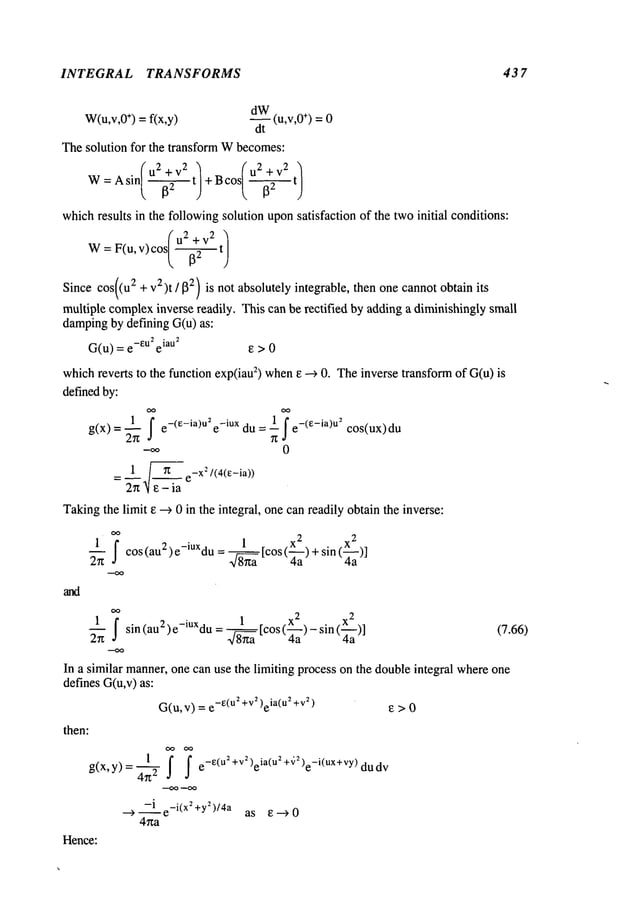 INTEGRAL TRANSFORMS 43 7
W(u,v,O
÷) = fix,y)
~t (u’v’O÷) =
0
Thesolution for the transform Wbecomes:
sin( u2 + v2 t) cos( u2 + v2 t)
W:A
)+B )
whichresults in the followingsolution uponsatisfaction of the twoinitial conditions:
. (u 2 +v 2 "
w:
Since cos((u2 + v)-)t/j32) is not absolutely integrable, then one cannotobtain its
multiple complex
inverse readily. This can be rectified by adding a diminishinglysmall
dampingby defining G(u) as:
G(u) = e-eU2eiau~ ~ >
whichreverts to the function exp(iauz) when~ --> 0. Theinverse transformof G(u)
definedby:
g(x)=~l I e_(e_ia)u2e_iUXdu= lSe_(e_ia)U2cos(ux)d
u-
0
1 ~ /(4(e-ia))
= e
Takingthe limit ~ --> 0 in the integral, one canreadily obtainthe inverse:
1 1 x
2 x
2
~ I c°s(au2)e-iUXdu= 8---~aa[C°S(~-a)+Sin(~a
)]
1 1 x 2 . x
2
2---~ I sin (au2 ) e-iUXdu
= ~ [cos (-~a) - sin (-~a)]
In a similar manner,one can use the limiting process on the doubleintegral whereone
defines G(u,v)as:
G(u,v) = e-~(u~+V~)eia(u2+v~)
then:
1 I I e-e(u2+V2,eia(u2+~,2,e-i(ux+vY, dudv
g(x, y) =
-i e_i(x~+y2)/4a
as I~--->0
4ha
Hence:
(7.66)
 