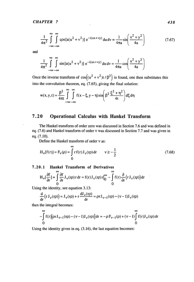 CHAPTER 7 438
’~ ’~
1 sin/X2+y2
/
1 f j" qos[a(u2 +v2)] e_i(ux+vy ) dudv: ~ [~
4g
2
1 f f sin[a(u2+v2)]e_i(ux+vY)dud v 4~a [. 4a J
4:g2 =
Oncethe inverse transform of cos((u2 + v2)t/~3~) is found, one then substitutes this
into the convolutiontheorem,eq. (7.65), giving the final solution:
w(x,y,t)=-~ ~ f f(x-{,y-rl)sin ~{2 n2. d~dn
(7.67)
7.20 Operational Calculus with Hankel Transform
TheHankeltransform of order zero wasdiscussed in Section 7.6 and wasdefined in
eq. (7.6) and Hankeltransform of order v wasdiscussed in Section 7.7 and wasgiven
eq. (7.10).
Definethe Hankeltransformof order v as:
OO
Hv[f(r)] = Fv(O)=- f r f(r) Jv(rO)dr v > _1 (7.68)
2
0
7.20.1 Hankel Transform of Derivatives
OO
f S-~r
f [°° - ~ f(r) ~r (r Jv(rl3))
Hv[-~rf
] = Jv(rp)r dr = f(r)Jv(rp)r
0
0 0
Usingthe identity, see equation3.13:
d~r(r Jv(r9)) = Jv(qg) = 9rJv_l(r9) (v- 1)Jv(r9)
dJv(r9)
dr
then the integral becomes:
-f f(r)[gr Jv-l(rl3) - (v v (rl~)] dr = - 9Fv
-1(13) + (v - 1)f f(r)Jv
0 0
Usingthe identity givenin eq. (3.16), the last equationbecomes:
 