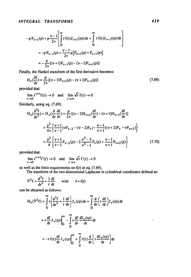 INTEGRAL TRANSFORMS 439
]
-pFv_l(p) + r f(r)Jv+l(rp)dr + r f(r)Jv_l(rp)dr
0
v-1
= -p Fv_
l(p) + ~ P [Fv+l (P) + Fv_
l( p)
= - ~v [(v + 1)Fv_l(p)- (v - 1)Fv+l
Finally, the Hankeltransformof the first derivative becomes:
Hv(~rf) =~v [(v- 1)Fv+
1 (p) - (v + l)Fv_
1 (p)] (7.69)
providedthat:
lim rV+lf(r) --> 0 and lira 4~’f(r) -->
r .-.> 0 r ..->~
Similarly, usingeq. (7.69):
p2 fv+l _
_02fv+l .. v ()
v-1
- ~-l~-2-~,-v_210)- 2 v---~_l v p+~
+-i-+lFv+2(p)y (7.70)
providedthat:
lira rV+lf’(r) --> 0 and lira ~f~f’(r) -->
r --->0 r --->~
as well as the limit requirements
on f(r) in eq. (7.69).
Thetransformof the twodimensionalLaplacianin cylindrical coordinates defined as:
V2f d2f ~ 1 df with f=fir)
= ~---"2- rdr
can be obtained as follows:
Hv(V2f)= rldr~+
Jv(rp)dr=;ort, ar,/
= r Jv(rP) .’ dr
- rdf dJv(rP)
0
=-rf(r Jv(rp) + f(r) r dr
0
0
 
