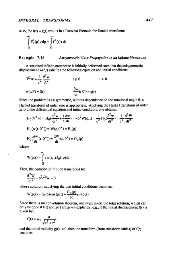 INTEGRAL TRANSFORMS 441
Also, for f(r) -- g(r) results in a ParsvealFormula
for Hankeltransform:
J Fv2(p)pdp
= f2(r)rdr
0 0
Example 7.16 Axisyrametric WavePropagationin an Infinite Membrane
Astretched infinite membrane
is initially deformed
such that the axisymmetric
displacement
w(r,t) satisfies the followingequationand initial conditions:
1 O2w
V2w= c2 Ot
2
w(r,0
÷) =f(r)
r>_0 t>0
-~r (r,O÷)=g(r)
Since the problemis axisymmeuic,
without dependenceon the rotational angle O, a
Hankeltransform of order zero is appropriate. Applyingthe Hankeltransform of order
zero to the differential equationandinitial conditionsoneobtains:
d2w 1 dw. 1 ~2w 1 d2W
H0(V2w)
= Ho(--~- + 7-~--) = -p2W(p,t) = ~-~-Ho(~-~-) 2 dt2
H
o (w(r, +)) =W(
O,0+) = Fo(p)
Ho(~-t (r,0+)) = ~t (P,0+) =
where:
W(p,t) = ~ r w(r,t)J0(rp)dr
0
Then, the equation of motiontransforms to:
d2W 2 2-,
d--~-+p c w=0
whosesolution, satisfying the two initial conditions becomes:
W(p,t) =0 (p) cos (pct) +G0
(P)sin(
pc
Since there is no convolutiontheorem,one must invert the total solution, whichcan
onlybe doneif f(r) andg(r) are givenexplicitly, e.g., if the initial displacement
f(r)
given by:
a
f(r) = Wo2
r
2
+
andthe initial velocity g(r) = 0, then the transform(fromtransformtables) of
becomes:
 