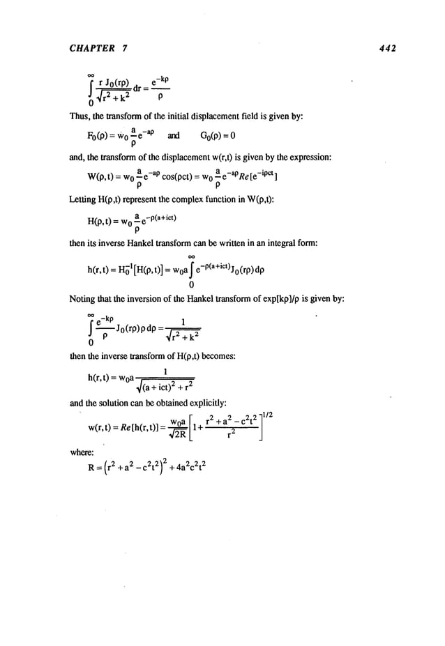 CHAPTER 7 442
~r
dr =
e-kP
Jo(rp)
0~r2+k
2 P
Thus,the transformof the initial displacementfield is givenby:
a -a
Fo(p) = o - e pan d Go (p) =
P
and, the transformof the displacementw(r,t) is given by the expression:
a -a
W(p,t) = 0 -e pcos(pct) = o a e -aPRe [e-ipct]
P P
Letting H(p,t) represent the complex
function in W(p,t):
H(p,t) = o ae-P(a+ict)
P
then its inverse Hankeltransformcan be written in an integral form:
h(r, t) =1 [H
(p, t) ] = wo
a~ e-p(a+ict)J0(rp) dp
0
Notingthat the inversion of the Hankeltransformof exp[kp]/pis given by:
ie
kp 1
"-~- Jo(rp) P dP= ~r2 +
then the inverse transform of H(p,t) becomes:
1
h(r, t) woa
4(a + ict) 2 + r
2
and the solution can be obtainedexplicitly:
w(r,t) = Re[h(r,t)] = a [14r2 +a2 - c2t211/2
42R L ~’:~
where:
R=(r2 + a2 _ c2t2)2 + 4a2c2t2
 