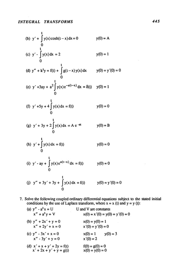 INTEGRAL TRANSFORMS 445
t
J y(x) cosh(t - x) dx
(b)y" +
0
t
(c) y’- Jy(x) 2
0
t
(d) y" + k2y = f(t) jg(t-x)y(x)dx
0
t
(e) y" +3ay a2Jy(x)e-a(t-X)dx 8(0
0
t
(f) y" +5y+ 4 ~ y(x) dx =
0
t
(g) y" + 3y 2Jy(x)dx
= A e
0
t
(h) y" +Jy(x)dx =
0
t
(i) y" - ay + ~y(x)ea(t-X)dx
0
y(O)
=
y(O)
1
y(O)
= y’(O)
0
y(O)
=
y(0) =
y(O)=B
y(O)=O
y(O)
=
t
(j) y" + 3y" + 3y + j’y(x)dx = y(O)= y’(O)
0
Solvethe followingcoupledordinarydifferential equations subject to the stated initial
conditions bythe use of Laplacetransform, wherex = x (t) and y = y (t):
(a) y" -a2x=U
x" + a2y = V
(b) y" + 2x" + y=O
x" +2y’+x=O
(c) y" - 3x" + x=O
x" -3y’+y=O
(d) x" +x + y" +2y = f(O
x’+ 2x + y" + y = g(t)
Uand Vare constants
x(0) = x’(0) = y(0) = y’(0)
x(O)
= y(O)
x’(0) = y’(0)
x(0) = 1 y(0)
x’(O)
=
f(0) = g(0)
x(0) = y(0)
 