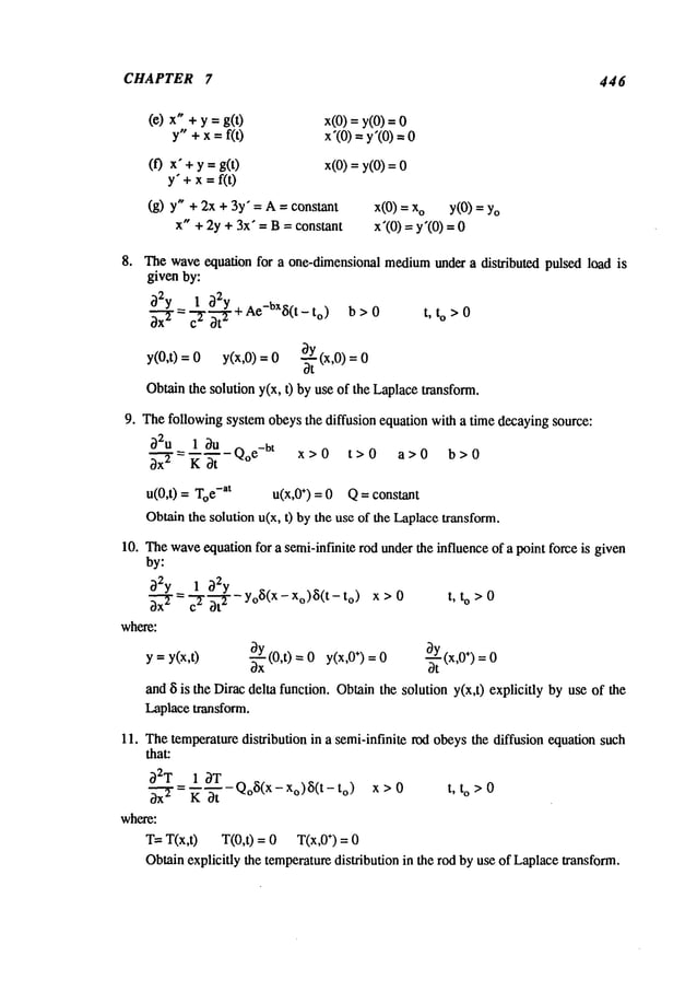 CHAPTER 7 446
(e) x" + y = g(0 x(0) = y(0)
y" + x =f(t) x’(0) = y’(0)
(0 x"+ y = g(t) x(0) =y(0)
y’+x=f(0
(g) y" + 2x + 3y" = A = constant x(0) = o
x" + 2y + 3x" = B = constant
y(O)
= Yo
x’(O)
=y’(O)
8. Thewaveequation for a one-dimensional mediumunder a dislributod pulsed load is
given by:
~2Y- 1--~ ~2-~-Y+ Ae-bx~i(t - to) b>0
t, to >0
~x-’~- c. ~t
~
Oy(x,0)
y(0,t) = 0 y(x,0) = 0 ~-
Obtainthe solution y(x, t) by use of the Laplacetransform.
9. Thefollowing system obeys the diffusion equation with a time decaying source:
~)2u 1 ~u
~ = "~ ~- Qoe-bt x > 0 t > 0 a > 0
b > 0
u(0,t) = e-at u(x,0+) = 0 Q = constant
Obtainthe solution u(x, t) bythe use of the Laplacetransform.
10. Thewaveequation for a semi-infinite rod underthe influence of a point force is given
by:
~2y 1 ~2y
3x--~=c---~ 3t-~-- - yoS(X
- Xo)~5(t
- to) t, to >0
where:
y =y(x,t) 3Y
~ (x,0÷) = 0
~---~-(0,t) =0 y(x,0÷)= 0 at
and ~ is the Dirac delta function. Obtainthe solution y(x,t) explicitly by use of the
Laplace transform.
11. Thetemperaturedistribution in a semi-infinite rod obeys the diffusion equation such
that:
~2T
_-:-l_~-~T-T-QoS(X-Xo)~(t-t o) x>0 t, to>0
~x-~ = h Ot
where:
T= T(x,0 T(0,0 = 0 T(x,0 ÷) = 0
Obtainexplicitly the temperaturedistribution in the rod by use of Laplacetransform.
 