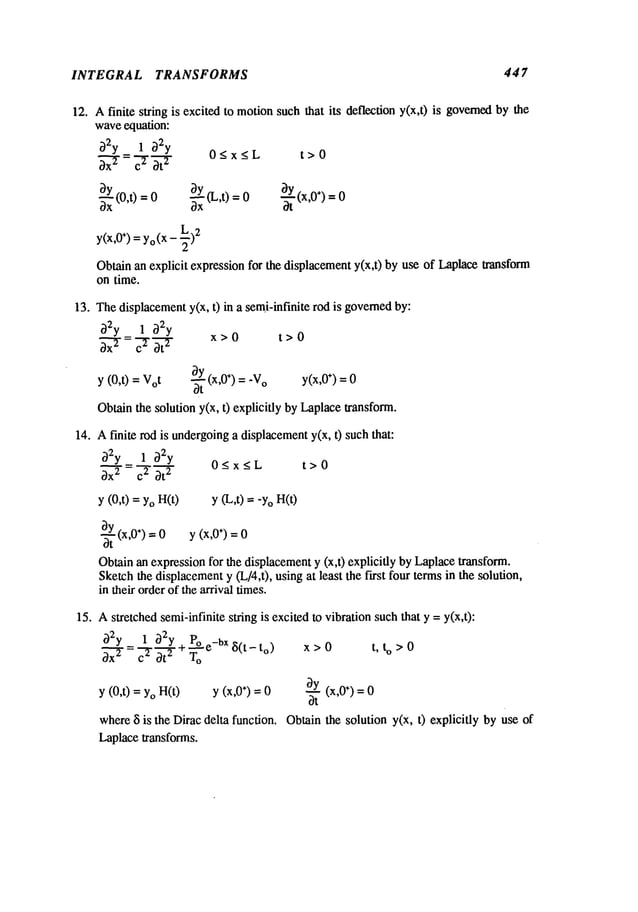 INTEGRAL TRANSFORMS 447
12. Afinite string is excited to motionsuch that its deflection y(x,t) is governedby the
waveequation:
~2y 1 ~2y
0 < x < L t > 0
t-r
3y 3y (L,t)
3-~-Y(x,0")
3--~ (0,t) =0 ~x at
Y(X,
0÷)=Yo
(x- _~)2
Obtain an explicit expression for the displacementy(x,t) by use of Laplacetransform
on time.
13. Thedisplacementy(x, t) in a semi-infinite rod is governedby:
02y 1 ~)2y
x-r: c--rr x>O t>o
~Y(x,O
÷) = -V
o y(x,O
÷) =0
y (O,t) = Vot
Obtainthe solution y(x, t) explicitly by Laplacetransform.
14. Afinite rod is undergoing
a displacementy(x, t) suchthat:
O2y 1 O2y 0<x<L t>0
y (0,t) =YoH(t) y (L,t) ="YoH(t)
%~Yt
(x,0÷) y (x,0÷) =
0 0
Obtainan expressionfor the displacementy (x,t) explicitly by Laplacetransform.
Sketchthe displacement
y (L/4,t), usingat least the first four termsin the solution,
in their orderof the arrival times.
15. Astretched semi-infinite string is excited to vibration suchthat y =y(x,t):
02y 1 O2y Poe-bxs(t_t
o)
--VT÷Voo
y (0,t) = YoH(t) y ÷) = 0
where
~i is the Diracdelta function.
Laplacetransforms.
x>0 t, to>0
Oy(x,0÷) =
Ot
Obtain the solution y(x, t) explicitly by use
 