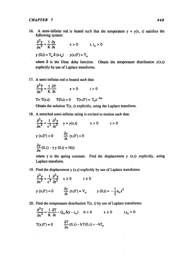 CHAPTER 7 448
16. Asemi-infinite rod is heated such that the temperature y = y(x, t) satisfies the
following system:
~2y_ 1 ¢3y
3x-’~- K ~t
x>0 t, to>0
y (0,t) = O 8(t -to) y( ÷) = T
O
where 8 is the Dimcdelta function.
explicitly by use of Laplacetransforms.
Obtain the temperature disllibution y(x,0
17. Asemi-infinite rod is heated suchthat:
~2T 1 ~T
x>0 t>0
T= T(x,0 T(0,0 = 0 T(x,0 +) = To
e- bx
Obtainthe solution T(x, t) explicitly, using the Laplacetransform.
18. Astretched semi-infinite string is excited to motionsuch that:
y (x,0÷) = 0
y = y(x,t)
~---Y
(x,0
÷)=0
~t
x>0 t>0
~(0, t) - ~/y(0,t) =
where~, is the spring constant.
Laplacetransform.
19. Find the displacementy (x,t) explicitly by use of Laplacetransforms:
32y_ 1 32y
>0 t>0
~- c2 ~}t2
x _ _
y (x,0+) =0
3y (x,O÷) =
y (0,t) -X
-1 aot2
3t
Find the displacement, y (x,t) explicitly, using
20. Find the temperaturedistribution T(x, t) by use of Laplacetransforms:
~2T 1 ~T Q ~i’t
3-~=~"~ "- o (-to) b>0 x_>0 t,to>0
OT
T(x,0÷) = 0 ~ (0, t) - b T(0, t) = o
 