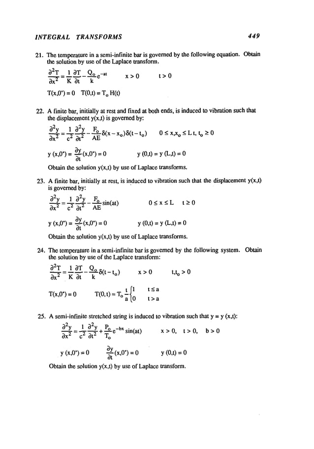 INTEGRAL TRANSFORMS 449
21. Thetemperature in a semi-infinite bar is governedby the following equation. Obtain
the solution by use of the Laplacetransform.
32T 1 3T Qoe-at
x-ffr
=
x>O t>o
T(x,0÷) = 0 T(0,0 = O H
(0
22. Afinite bar, initially at rest andfixed at bothends, is inducedto vibration suchthat
the displacementy(x,t) is governed
by:
32y_ 1 32y ~
3-"~" - ~" 3"~- 8(x- x°)~5(t- t°) 0-< x’x°-< Lt’ t°
(x’0÷) = ~t (x’0÷) = 0 y (0,t) = y (L,t)
Y
Obtainthe solution y(x,t) by use of Laplacetransforms.
23. Afinite bar, initially at rest, is inducedto vibration such that the displacement
y(x,t)
is governedby:
O2y 1 32y Fo .
~ : ~ ~ - -~- s~n(at)
y (x,0÷) = ~ (x,0÷) = 0
dt
O<x_<L t_>O
y (0,0 = y (L,t)
Obtainthe solution y(x,t) by use of Laplacetransforms.
2zt. Thetemperaturein a semi-infinite bar is governedby the following system.
the solution by use of the Laplacetransform:
~ =
- 8(t - to) x > 0 t,t o >0
T(x,0÷) = 0 T(0, t) = T t .J’l < a
°~lo t>a
25. Asemi-infinite stretched string is inducedto vibration suchthat y -- y (x,t):
O2y_~1232~y+ po e_bXsin(at)
To
y (x,O
÷)-- 0 -~t (x’O÷)
=0
Obtainthe solution y(x,t) by use of Laplacetransform.
x>O, t>O, b>O
y (0,t) =
Obtain
 