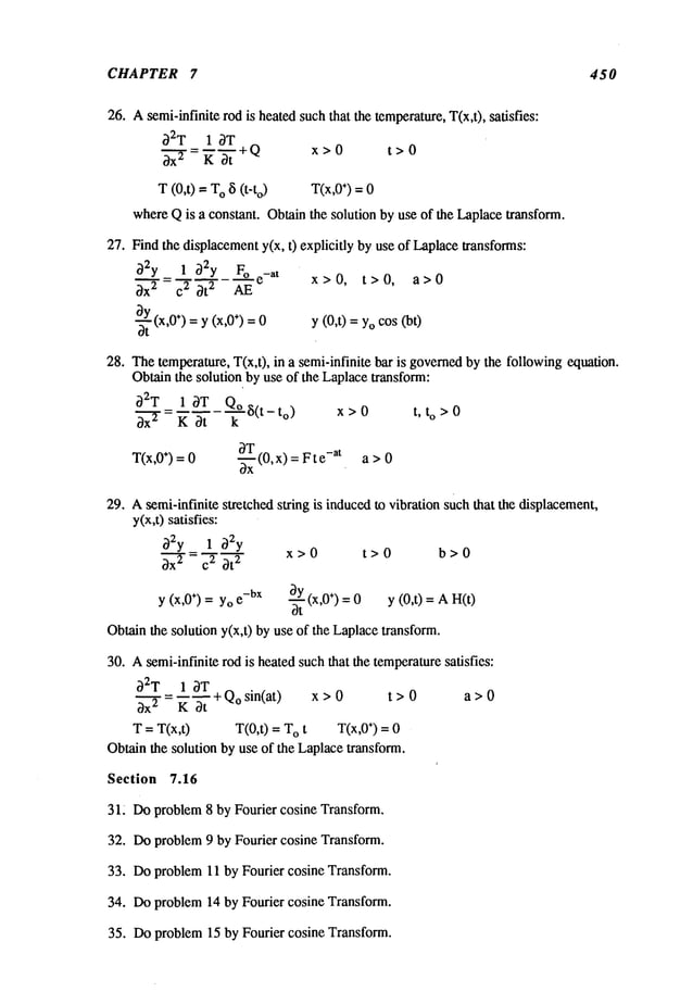 CHAPTER 7 450
26. Asemi-infinite rod is heatedsuch that the temperature,T(x,t), satisfies:
~2T I ~T
--~.+Q x>O t>O
~’~" = K3t
T (0,t) =o 8(t -t
o) T(x,0÷) = 0
whereQis a constant. Obtain the solution by use of the Laplacetransform.
27. Find the displacementy(x, t) explicitly by use of Laplacetransforms:
32y = 1 ~2y F° e
-at
x > 0, t > 0, a > 0
~x 2 c 2 ~t 2 AE
-~tY(x,0÷)= y (x,0÷) = y (0,t) = Yocos(bt)
0
28. Thetemperature, T(x,t), in a semi-infinite bar is governedby the followingequation.
Obtainthe solution by use of the Laplacetransform:
O2T_ 1 ~T Qo~(t_to) x>0 t,t
o>0
~x ~ K ~t k
T(x,0÷) = 0 ~ (0, x) =F t -at a >0
ox
29. Asemi-infinite stretched string is inducedto vibration such that the displacement,
y(x,t) satisfies:
~2y 1 ~2y
x>0 t>0 b>0
~x’~
T =~-~~t
2
Y(x, 0÷) = Yoe-bX ~ (x, 0÷) = 0 y (0,t) = A H(t)
Ot
Obtain the soludony(x,t) by use of the Laplacetransform.
30. Asemi-infinite rod is heated suchthat the temperaturesatisfies:
32T 1 3T + Qo sin(at) x >
t > 0 a > 0
3x 2 K 3t
T = T(x,t) T(0,t) O t T (x ,0÷) = 0
Obtain the solution by use of the Laplacetransform.
Section 7.16
31~ Doproblem 8 by Fourier cosine Transform.
32. Doproblem 9 by Fourier cosine Transform.
33. Doproblem 11 by Fourier cosine Transform.
34. Doproblem 14 by Fourier cosine Transform.
35. Doproblem 15 by Fourier cosine Transform.
 