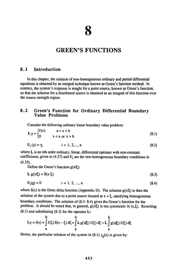 8
GREEN’S FUNCTIONS
8.1 Introduction
In this chapter, the solution of non-homogeneous
ordinaryand partial differential
equations is obtained by an integral technique known
as Green’sfunction methOd.In
essence, the system’s responseis sought for a point source, known
as Green’sfunction,
so that the solution for a distributed sourceis obtainedas an integral of this function over
the source strength region.
8.2 Green’s Function for Ordinary Differential Boundary
Value Problems
Considerthe following ordinary linear boundaryvalue problem:
{~(x)
a<x<b
(8.1)
Ly=
x<a or x>b
Ui(Y)=~’i i =1,2 ..... n (8.2)
whereL is an nth order ordinary, linear, differential operator withnon-constant
coefficients, given in (4.27) and i are t he non-homogeneous b
oundary c
onditions i n
(4.35).
Definethe Green’sfunction g(xl{):
L
g(xl
)--- (8.3)
Ui(g
) = 0 i -- 1, 2..... n (8.4)
where5(x) is the Dirac delta function (AppendixD). Thesolution g(xlE) is then
solution of the systemdue to a point source located at x = E, satisfying homogeneous
boundaryconditions. Thesolution of (8.3- 8A)gives the Green’sfunction for the
problem.It shouldbe noted that, in general, g(xlE) is not symmetricin (x,E). Rewriting
(8.1) andsubstituting (8.3) for the operator L:
b b b
Ly= f(x)= f( ~) 5(x- E)dE= I g(xlE)f(E)dE
= L I g(xlE)
a a a
Hence,the particular solution of the systemin (8.1) yp(X)is given
453
 