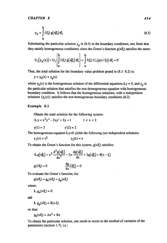 CHAPTER 8 454
b
yp = ~ f(~) g(xl~) (8.5)
a
Substituting the particular solution ypin (8.5) in the boundaryconditions, onefinds that
they satisfy homogeneous
conditions; since the Green’sfunction g(xl~) satisfies the same:
Ui(Yp(X))=U i f(~)g(x~)d~ = f(~)Ui(g(xl~))d~=0
Thus,the total solution for the boundaryvalue problemposedin (8.1- 8.2) is:
y = Yh(X)
+ yp(X)
whereYh(X)
is the homogeneous
solution of the differential equations Ly= 0, and yp
the particular solution that satisfies the non-homogeneous
equation with homogeneous
boundarycondition. It follows that the homogeneous
solutions, with n independent
solutions {Yi(X)}satisfies the non-homogeneous
boundaryconditions (8.2).
Example $.1
Obtainthe total soludonfor the following system:
Ly=x2y"-2xy’+2y=l 1 < x < 2
y(1) = y’(2) =
The homogeneous
equation Ly=0yields the following two independent solutions:
Yl(X)= 2 y2(x)=
Toobtain
the
Green’s
function
for
this
system,
g(xl~)
satisfies:
Lg(x]~)
=2 T
-d2g(xl~) 2
x dg(xl~)d---T--+2g
(x[~) =~5
(x-~)
Toevaluate the Green’sfunction, let:
where:
Lgh(x~)
=
Lgp(xl~)
=8(x-~)
so that:
gh(xl~) = 2 + Bx
Toobtain the particular solution, one needsto resort to the methodof variation of the
parameters
(section 1.7), i.e.:
 