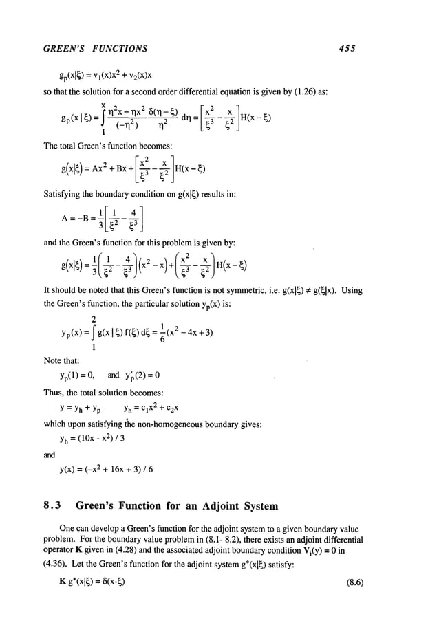 GREEN’S FUNCTIONS 455
gp(Xl~)= vl(x)x2 + v2(x)x
so that the solution for a secondorder differential equationis givenby (1.26) as:
i q2x-TlX2 ~(TI-~) IX2 X 1
gp(Xl~)= ~-_’~ ~]~- drl= ~-f ~2’ H(x-~)
I
Thetotal Green’sfunction becomes:
Ixx ]
g(xl~)=Ax
2+Bx+ -~ ~2 H(x-~)
Satisfying the boundary
condition ong(xl~) results in:
A=-B- 3L~2 ~3J
and
the
Green’s
function
for
this
problem
isgiven
by:
It shouldbe notedthat this Green’sfunction is not symmetric,i.e. g(xl~)
~g(~lx).Using
the Green’sfunction, the particular solution yp(X)is:
2
= ~ g(x 1~)f(~)dE = ~(x2 -4x
yp(X) +3)
1
Notethat:
yp(1) = 0, and y~(2)
Thus,the total solution becomes:
Y = Yh+ Yp Yh= ClX2+ c2x
which upon satisfying the non-homogeneous
boundarygives:
Yh=(10x- 2) /3
y(x) = (-x2 + 16x+ 3) /
8.3 Green’s Function for an Adjoint System
Onecan developa Green’sfunction for the adjoint systemto a given boundaryvalue
problem.For the boundaryvalueproblem
in (8. I- 8.2), there exists an adjoint differential
operator Kgiven in (4.28) and the associated adjoint boundarycondition Vi(Y
) = 0 in
(4.36). Let the Green’sfunction for the adjoint systemg*(x[~) satisfy:
Kg*(x[~)= ~5(x-~) (8.6)
 