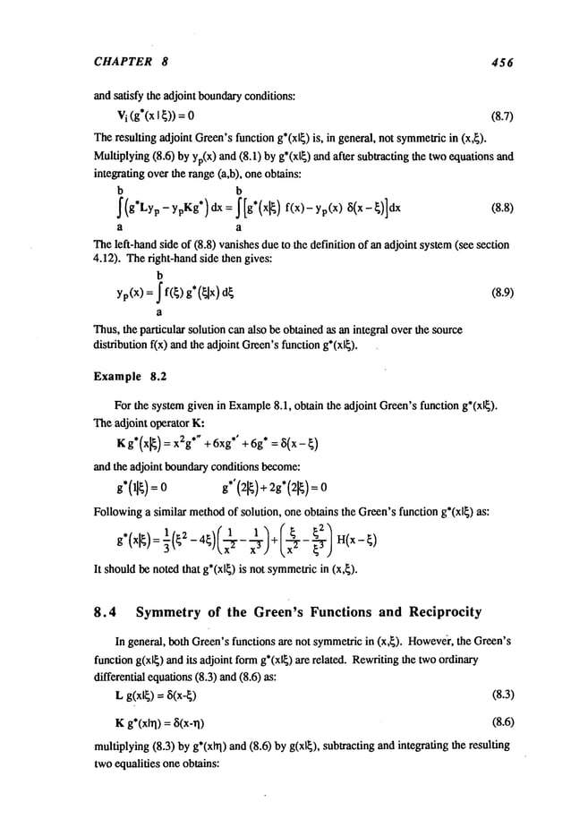 CHAPTER 8 456
and satisfy the adjoint boundary
conditions:
V
i (g*(xIt) ) = 0 (8.7)
Theresulting adjoint Green’sfunction g*(xl~) is, in general, not symmetric
in (x,~).
Multiplying(8.6) by yp(X)and (8.1) by g*(xl~) and after subtracting the twoequations
integrating over the range (a,b), oneobtains:
b b
~(g*Lyp- ypKg*) dx = ~[g*(xl~ ) f(x)- yp(x) ~i(x- ~)]dx
a a
Theleft-hand side of (8.8) vanishesdueto the definition of an adjoint system(see section
4.12). Theright-hand side then gives:
b
yp(X) = ’f(~) g*(~x) (8.9)
a
Thus,the particular solution can also be obtainedas an integral over the source
distribution f(x) andthe adjoint Green’sfunctiong*(xl~).
Example 8.2
For the systemgiven in Example
8.1, obtain the adjoint Green’sfunction g*(xl~).
Theadjoint operator K:
K g’(xg)= x2g"" + 6xg" +6g*= ~5(x- ~)
and the adjoint boundaryconditions become:
g*0]~): 0 g*’(21~)+
2g*(21~)
Followinga similar method
of solution, one obtains the Green’sfunction g*(xl~) as:
g,(xl~) : ~(~2- 4~)(x.~_ + ¢~ ~z ~ H(x-~
It should
benoted
lhat g*(xl~) is not symmelric
in (×,~),
8.4 Symmetry of the Green’s Functions and Reciprocity
In general, both Green’sfunctions are not symmetricin (x,~). Howeve?r,
the Green’s
function g(xl~) andits adjoint formg*(xl~) are related. Rewritingthe twoolrdinary
differential equations(8.3) and(8.6)
L g(xl~) = 8(x-I) (8.3)
Kg*(xlrl) = ~(x-rl) (8.6)
multiplying(8.3) byg*(xlrl) and (8.6) by g(xl~), subtracting and integrating the resulting
twoequalities one obtains:
 
