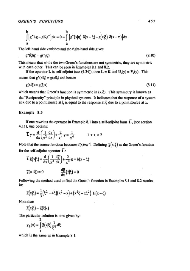 GREEN’S FUNCTIONS 457
b b ,
a a
Theleft-hand side vanishesand the fight-handside gives:
g*C~lrl)=gCql~) (8.10)
This meansthat while the two Green’sfunctions are not symmelric,they are symmetric
with each other. This can be seen in Examples
8.1 and 8.2.
If the operator L is self-adjoint (see (4.34)), then L = Kand ) = Vi
(Y
). This
meansthat g*(xl~) = g(xl~) and hence:
g(xl~)= g(~lx) (8.11)
which meansthat Green’s function is symmetricin (x,~). This symmetryis known
the "Reciprocity"principle in physical systems. It indicates that the responseof a system
at x dueto a point sourceat ~ is equalto the responseat ~ due to a point sourceat x.
Example 8.3
If onerewrites the operator in Example
8.1 into a self-adjoint form~, (see section
4.11), one obtains:
d(1 dy~ 2
~y = ~xx t’~-~)+’~y =’~’-47 1 <x <2
Notethat the source function becomesf(x)=x-4. Defining~(x]¢) as the Green’sfunction
for the self-adjoint operator ~:
d(1 d~ 2_
o 0 ..
Followingthe methodused to find the Green’sfunction in.Examples8.1 and 8.2 results
in:
Notethat:
Theparticular solution is nowgiven by:
2
yp(X) = ~(x~) ~-~d~
1
whichis the sameas in Example
8.1.
 
