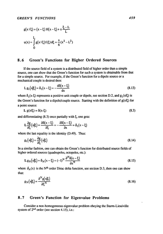 GREEN’S FUNCTIONS 459
g(x
I~):
(x-~)
I~(x-
~)+x
L
L
u(x) = ~ g(x I ~) f(~)d~ 2 - L2)
8.6 Green’s Functions for Higher Ordered Sources
If the sourcefield of a systemis a distributed field of higherorder than a simple
source, one can showthat the Green’sfunction for such a systemis obtainable fromthat
for a simplesource. For example,if the Green’sfunction for a dipole sourceor a
mechanicalcoupleis desired then:
Lgl(xl~)=~(x-~)=
d~(x-~) (8.13)
dx
where$1(x-~) represents a positive unit coupleor dipole, see section D.2, andg~(xl~)
the Green’sfunction for a dipole/couplesource. Starting withthe definition of g(xl~) for
a point source:
L g(x~) = 8(x-~) (8.3)
anddifferentiating (8.3) oncepartially with {, onegets:
,~(x~:)-- ~(~-~1:~(x-~)__~(x_~)
~ . ~x
wherethe last equality is the identity (D.49). Thus:
3g x
gl(xl~)~-
-~([~) (8.14)
In a similar fashion, one canobtain the Green’sfunction for distributed sourcefields of
higherorderedsources(quadrupoles,octopoles,etc.):
LgN(xl¢
) = ar~(x-
~)= (-1) N0Na(x- ¢)
~x
N
(8.15)
wheret~N(x
) is the N
-th order Dirac delta function, see section D.3, then one can show
that:
gr~(xl~)
=3r~g(xl~) (8.16)
8.7 Green’s Function for Eigenvalue Problems
Consider a non-homogeneous
eigenvalue problem obeying the Sturm-Liouiville
systemof 2na order (see section 4.15), i.e.:
 