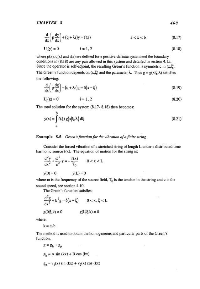 CHAPTER 8 460
--~-d (p dY/+(q+ )~r)y : a < x < b (8.17)
dx dxJ
Ui(Y)= i =1, 2 (8.18)
wherep(x), q(x) andr(x) are definedfor a positive-definite systemandthe boundary
conditionsin (8.18) are any pair allowedin this systemand detailed in section 4.15.
Sincethe operator is self-adjoint, the resulting Green’sfunction is symmetric
in (x,~).
TheGreen’sfunction dependson (x,~) and the parameter)~. Thusg = g(xl~,~.) satisfies
the following:
~x (p d~g)+(q + )~r)g = 6(x (8.19)
Ui(g) = i =1, 2 (8.20)
Thetotal solution for the system(8.17- 8.18) then becomes:
b
y(x) = f(~) g(x[~,~,)d~ (8.21)
a
Example
8.5 Green’sfunction for the vibration of a finite string
Considerthe forcedvibration of a stretched string of length L undera distributed time
harmonicsource f(x). Theequation of motionfor the string is:
~2 f(x)
d2y +--~-y =
O<x<L
dx
2 T
O
y(0)-- y(L) =
wheremis the frequencyof the sourcefield, T
Ois the tension in the string andc is the
soundspeed, see section 4.10.
TheGreen’sfunction satisfies:
d2g + k2g =~i(x-~) 0 < x, ~ <
dx
2
g(Olg,k)= g(Llg,k) =
where:
k=
Themethodis used to obtain the homogeneous
and particular parts of the Green’s
function.
g = gh + gp
gh = A sin (kx) + B cos (kx)
gp = Vl(X)sin (kx) +v2(x) cos
 