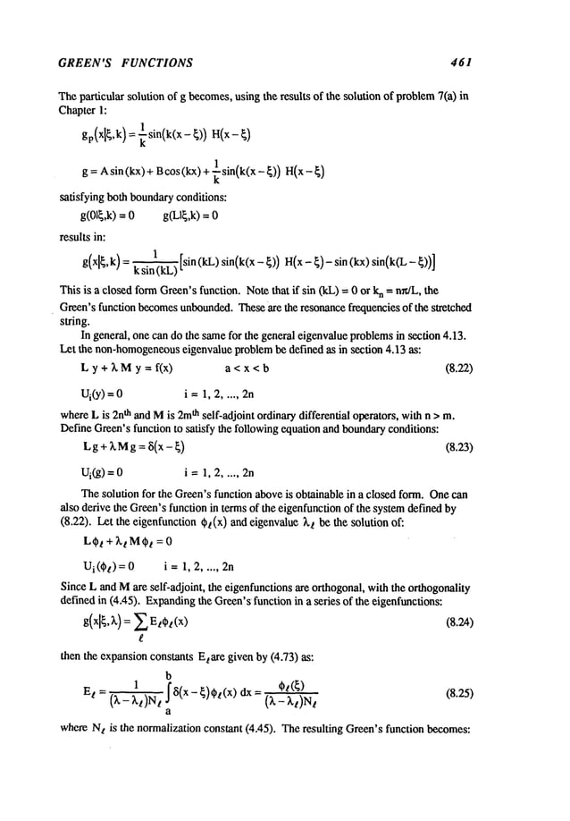 GREEN’S FUNCTIONS 461
Theparticular solutionof g becomes,
usingthe results of the solutionof problem
7(a)
Chapter1:
g = Asin (kx) + Bcos(kx) + ~ sin(k(x-~))
satisfying bothboundary
conditions:
g(01~,k) = 0 g(Ll~,k)
resultsin:
1
ksin(kL)
Thisis a closedformGreen’s
function.Notethat if sin (kL)= 0 or n =
n~
L, the
Green’sfunctionbecomes
unbounded.
These
are the resonance
frequenciesof the stretched
string.
In general,onecandothe same
for the generaleigenvalue
problems
in section4.13.
Let the non-homogeneous
eigenvalueNoblem
be definedas in section 4.13 as:
Ly + XM
y = f(x) a <x<b (8.22)
Ui(Y)
; i --1,2.....
where
Lis 2n
t~ andMis 2m
t~ self-adjolnt ordinarydifferential operators,withn >m.
DefineGreen’s
functionto satisfy the following
equationandboundary
conditions:
Lg ÷ XMg~ ~(x - ~) (8.~3)
Thesolutionfor the Green’sfunctionabove
is obtainablein a closedform.Onecan
alsoderivethe Green’s
functionin termsof the eigenfunction
of the system
definedby
(8.22). Letthe eigenfunction
~(x) andeigenvalue
~,~ bethe solution
Ui(~) = i -- 1, 2..... 2n
SinceLandMare self-adjoint, the eigenfunctions
are orthogonal,withthe orthogonality
definedin (4.45). Expanding
the Green’s
functionin a series of the eigenfunctions:
thenthe expansion
constantsEtare givenby(4.73) as:
b
1
- ~5(x - ¢)~(x) dx = (8.25)
Et = (k- kt)N t (X- Xt)N
t
a
whereN
t is the normalizationconstant(4.45). Theresulting Green’sfunctionbecomes:
 