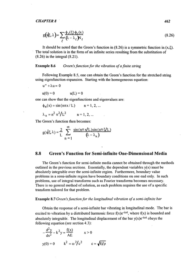 CHAPTER8 ’ 462
g(~’ ~): ~be(~)~t(x) (8.26)
It shouldbe notedthat the Green’sfunction in (8.26) is a symmetric
function in (x,~).
Thetotal solution is in the formof an infinite series resulting fromthe substitution of
(8.26) in the integral (8.21).
Example8.6 Green’sfunctionfor the vibrationof a finite string
FollowingExample
8.5, one can obtain the Green’sfunction for the stretched string
using eigenfunction expansion. Starting with the homogeneous
equation:
u" +~u= 0
u(O) = u(L) =
one can showthat the eigenfunctionsand eigenvaluesare:
d~n(X
) =sin(nrtx / L) n =1, 2 ....
~’n = n2 n2/L2 n=1, 2, ...
TheGreen’s function then becomes:
2 sin (nn x]L)sin (nn ~L)
n=l
8.8 Green’s Function for Semi-infinite One-Dimensional Media
TheGreen’sfunction for semi-infinite mediacannot be obtained through the methods
outlined in the previous sections. Essentially, the dependentvariables y(x) must
absolutely integrable over the semi-infinite region. Furthermore,boundary,value
problemsin a semi-infinite region have boundaryconditions on one end only. In such
problems,use of integral transformssuch as Fourier transforms becomes
necessary.
Thereis no general method
of solution, as each problem
requires the use of a specific
transformtailored for that problem.
Example
8.7 Green’sfunction for the longitudinal vibration of a semi-infinite bar
Obtainthe responseof a semi-infinite bar vibrating in longitudinal mode.Thebar is
excited to vibration bya distributed harmonic
force f(x)e-i°~t, wheref(x) is bounded
and
absolutely integrable. Thelongitudinal displacementof the bar y(x)e
"imt obeysthe
followingequation (see section 4.3):
~ f(x)
daY - k2y = -’~
x > 0
- dx
2
y(O):O 2:017¢2 C:~
 