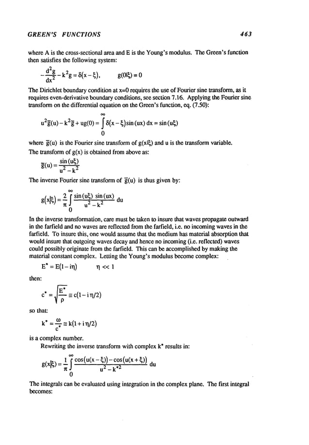 GREEN’S FUNCTIONS 463
whereAis the cross-sectional area and E is the Young’smodulus.TheGreen’sfunction
then satisfies the followingsystem:
dx
2d2gk2g= ~5(x- ~), g(01~)
TheDirichlet boundary
condition at x=0requires the use of Fourier sine transform, as it
requires even-derivative boundaryconditions, see section 7.16. Applyingthe Fourier sine
transformon the differential equationon the Green’sfunction, eq. (7.50):
u2~(U) - k2~+ ug(0)= f ~(x - ~)sin (ux) dx = sin
0
where~(u) is the Fourier sine transformof g(xl~) and u is the transformvariable.
Thetransform of g(x) is obtained fromaboveas:
sin (u~)
g(U) = U2 _
Theinverse Foudersine transform of ~(u) is thus given by:
sin(u~) sin (ux)
0
In the inverse transformation, care mustbe taken to insure that wavespropagate outward
in the farfield andno wavesare reflected fromthe farfield, i.e. no incoming
wavesin the
farfield. Toinsure this, one wouldassumethat the medium
has material absorption that
wouldinsure that outgoingwavesdecayand hence no incoming(i.e. reflected) waves
could possibly originate from the farfield. This can be accomplishedby makingthe
material constant complex. Letting the Young’smodulusbecomecomplex:
E* = E(1- irl) I << 1
then:
=l-~-~- = c(1- i n/2)
C*
so that:
k* o) _- k(1 + i n/2)
="7
c
is a complexnumber.
Rewritingthe inverse transform with complex
k* results in:
co(u(x-
cos(o(x
U2 _ k*2
0
Theintegrals can be evaluated using integration in the complex
plane. Thefirst integral
becomes:
 