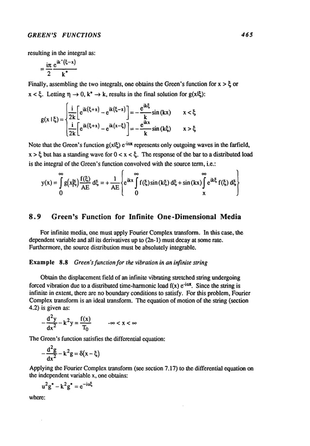 GREEN’S FUNCTIONS 465
resulting in the integral as:
ine
ik’(~-x)
2 k*
Finally, assemblingthe twointegrals, one obtains the Green’sfunction for x > { or
x <{. Letting~l ---> 0, k*--> k, results in the final solutionfor g(xl{):
[i [eik(~+x) eik(~-x)]=_e~.~sin(kx
)
x<~
_~’L -
g(x 19)- | i Feik(~+x) eik(x-~)l ikx
[~" k -J = - T sin (k~) x >
Notethat the Green’sfunction g(xl~) -i~t represents only outgoing w
aves in t he farfield,
x > ~ but has a standing wavefor 0 < x < ~. Theresponseof the bar to a distributed load
is the integral of the Green’sfunction convolved
with the source term, i.e.:
y(x):f g,xlL
AE
d~=+._ e~’Xf
f(~)sin(k~)d~ + sin(kx) ik~ f(~)d~
0 Av~[ 0 x
8.9 Green’s Function for Infinite One-Dimensional Media
For infinite media, one mustapply Fourier Complex
transform. In this case, the
dependent
variable and all its derivatives up to (2n-l) mustdecayat somerate.
Furthermore,the source distribution mustbe absolutely integrable.
Example
8.8 Green’s function for the vibration in an infinite string
Obtainthe displacementfield of an infinite vibrating stretched string undergoing
forcedvibration due to a distributed time-harmonic
load f(x) -i°x. Since the string i s
infinite in extent, there are no boundaryconditionsto satisfy. For this problem,Fourier
Complex
transform is an ideal transform. Theequation of motionof the string (section
4.2) is givenas:
f(x)
d2y
k2y=~ -oo<x<oo
dx
2 T
O
TheGreen’sfunctionsatisfies the differential equation:
-
d2~g- k2g: ~(x - ~)
dx
2
Applyingthe Fourier Complex
transform (see section 7.17) to the differential equation
the independentvariable x, one obtains:
u2g
* _ k2g
* = e-iU~
where:
 