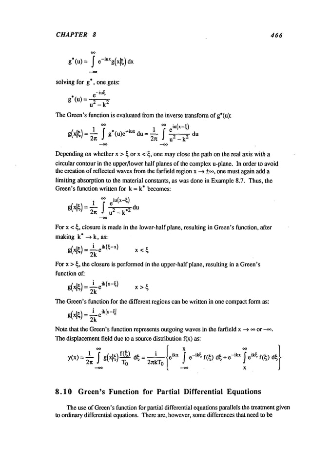 CHAPTER 8 466
solving for g*, one gets:
e -iu~
g*(u) = u2 _
TheGreen’sfunction is evaluated fromthe inverse transformof g*(u):
1 ~ ¯ 1 ~e
iu (x -~)
g(xl~)= ~-~g*(u)e+mX du = 2"- ~" u2 _k~du
Dependingon whetherx > ~ or x < ~, one mayclose the path on the real axis with a
circular contourin the upper/lowerhalf planes of the complex
u-plane. In order to avoid
the creation of reflected wavesfromthe farfield regionx --> +,,0, onemustagainadd a
limiting absorption tothe material constants, as wasdone in Example8.7. Thus, the
Green’s function written for k = k* becomes:
1 ~ e
iu(x-~)
g(xl~)=~’n
-u2- k du
For x < ~, closure is madein the lower-halfplane, resulting in Green’sfunction, after
makingk* --> k, as:
g(xl
) x<
2k
For x >~, the closure is performedin the upper-halfplane, resulting in a Green’s
function of:
g(xl~
)~---""-~) x
= 2k
eik(x > ~
TheGreen’sfunction for the different regions can be written in one compactformas:
g(xl
):2k
Notethat the Green’sfunction represents outgoingwavesin the farfield x -->
Thedisplacementfield dueto a sourcedistribution f(x) as:
1 i
e_ik~ eik¢ f(~)
y(x) = ~ g(x]~ d~ = -- e
ikx f(~) d~ + -ikx
2r~kT
o
8.10 Green’s Function for Partial Differential Equations
Theuse of Green’sfunction for partial differential equationsparallels the treatmentgiven
to ordinarydifferential equations. Thereare, however,somedifferences that needto be
 