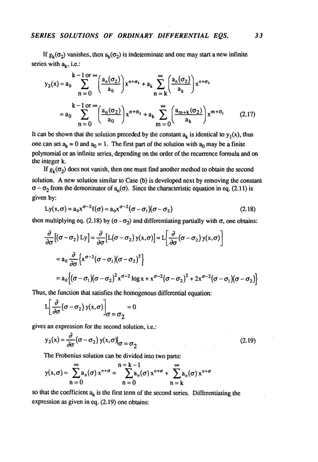 SERIES SOLUTIONS OF ORDINARY DIFFERENTIAL EQS. 33
If gk(ff2) vanishes, then ak(~z)is indeterminateandone maystart a newinfinite
series withak, i.e.:
k-lor~ an(a2) xn+~r2 +ak
Y2(X) : a0
n=0 ~ / n=k~" ak
k-1 or ~, 
=a 0 y, [an(~2)] n÷~2 ÷ ak m~ (.am~2)) xm+~ (2.1"/)
n----0 =0
It can be shown
that the solution precededbythe constant ak is identical to Yl(X),thus
one can set ak = 0 and ao = 1. Thefirst part of the solution withao maybe a finite
polynomialor an infinite series, dependingon the order of the recurrenceformulaand on
the integer k.
If gk(O2)does not vanish, then one mustfind another methodto obtain the second
solution. Anewsolution similar to Case (b) is developednext by removingthe constant
o - o~ fromthe demoninator
of an(o). Sincethe characteristic equationin eq. (2.11)
given by:
Ly(x,0.) = a0xa-2f(0.) = aoxa-Z(~r - 0.~)(0. - ¢rz)
then multiplyingeq. (2.18) by (o - 02) and differentiating partially witho, oneobtains:
-~ [(0.-0.2)Ly]= ~-~ [L(0.- 0.~) y(x,0.)] = L[-~(0.- 0.:~)
= ao x~’-2 0. - 0.1 0. - 0"2
Thus,the function that satisfies the homogenous
differential equation:
0" =0"2
gives an expressionfor the secondsolution, i.e.:
y~(x)
=--~
(0.-0.~)y(x,0")[
a =0.2
(2A9)
TheFrobeniussolution can be divided into twoparts:
n=k-1
y(x,0.)= ~a.(alx"+~r= ~a.(0.lx"+a+ ~a.(0")x
n=0 n=0 n=k
so that the coefficient ak is the first termof the secondseries. Differentiating the
expressionas given in eq. (2.19) one obtains:
 