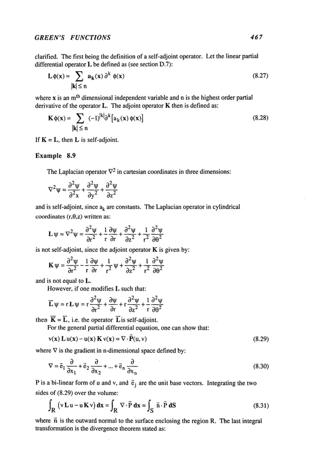 GREEN’S FUNCTIONS 467
clarified. Thefirst beingthe definition of a self-adjoint operator. Let the linear partial
differential operatorL be definedas (see section D.7):
LOp(x)= ~ ak(x) k O
p(x) (8.27)
Ikl
<-
n
wherex is an m
th dimensionalindependentvariable and n is the highest order partial
derivative of the operator L. Theadjoint operator Kthen is definedas:
KOp(x)=2 (--1)lkl0k[ak(X)Op(X)] (8.28)
Ikl-<
n
If K= L, then Lis self-adjoint.
Example 8.9
TheLaplacianoperator V
2 in cartesian coordinates in three dimensions:
V2~l/ 02x 0y2 + 0z--~--
andis self-adjoint, since ak are constants. TheLaplacianoperator in cylindrical
coordinates
(r,0,z) written as:
L ~t = V2~t = --q-7~ + --- + ~_-X-~- +
--
Dr r Dr az r 2 202
is not self-adjoint, since the adjoint operator Kis givenby:
K~= 02~ 10~ 1 02~ 1
0r2 r DrI- r-T ~l/+ Oz-’--~- +r2 202
andis not equalto L.
However,
if one modifies L such that:
021~/ . 3~ r 02/1t + 1
gtl/=rL/l~=ro--~+-~-r + ~ r 202
then K= L, i.e. the operator ~is self-adjoint.
Forthe general partial differential equation,one canshow
that:
v(x) L u(x) - u(x) Kv(x) = V-~(u, (8.29)
whereVis the gradient in n-dimensional
Spacedefined by:
V= ~1 ~X
1
+ ~2 ~ + "’" + ~n OX
n
(8.30)
P is a hi-linear formof u andv, and ~j are the unit basevectors. Integrating the two
sides of (8.29) over the volume:
IR(VLu-uKv)dX=IRV.~dX=Is ~.~dS (8.31)
wherefi is the outwardnormalto the surface enclosing the region R. Thelast integral
transformationis the divergencetheoremstated as:
 